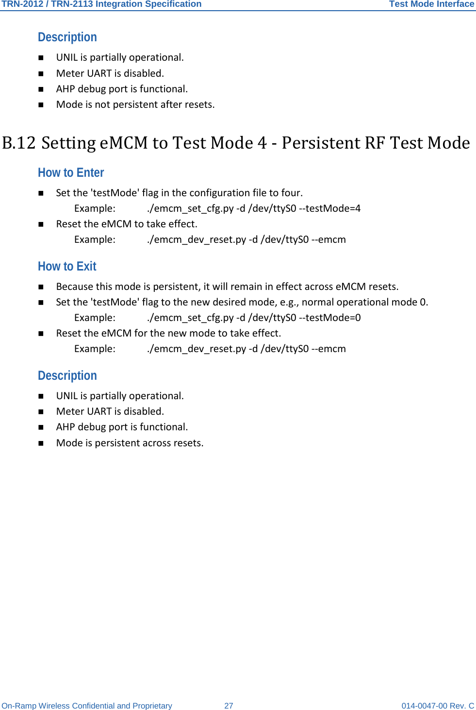 TRN-2012 / TRN-2113 Integration Specification Test Mode Interface On-Ramp Wireless Confidential and Proprietary 27 014-0047-00 Rev. C Description   UNIL is partially operational.   Meter UART is disabled.   AHP debug port is functional.   Mode is not persistent after resets.  B.12 Setting eMCM to Test Mode 4 - Persistent RF Test Mode How to Enter   Set the &apos;testMode&apos; flag in the configuration file to four.  Example:   ./emcm_set_cfg.py -d /dev/ttyS0 --testMode=4   Reset the eMCM to take effect.  Example:   ./emcm_dev_reset.py -d /dev/ttyS0 --emcm  How to Exit   Because this mode is persistent, it will remain in effect across eMCM resets.   Set the &apos;testMode&apos; flag to the new desired mode, e.g., normal operational mode 0.  Example: ./emcm_set_cfg.py -d /dev/ttyS0 --testMode=0   Reset the eMCM for the new mode to take effect.  Example: ./emcm_dev_reset.py -d /dev/ttyS0 --emcm  Description   UNIL is partially operational.   Meter UART is disabled.   AHP debug port is functional.   Mode is persistent across resets.   