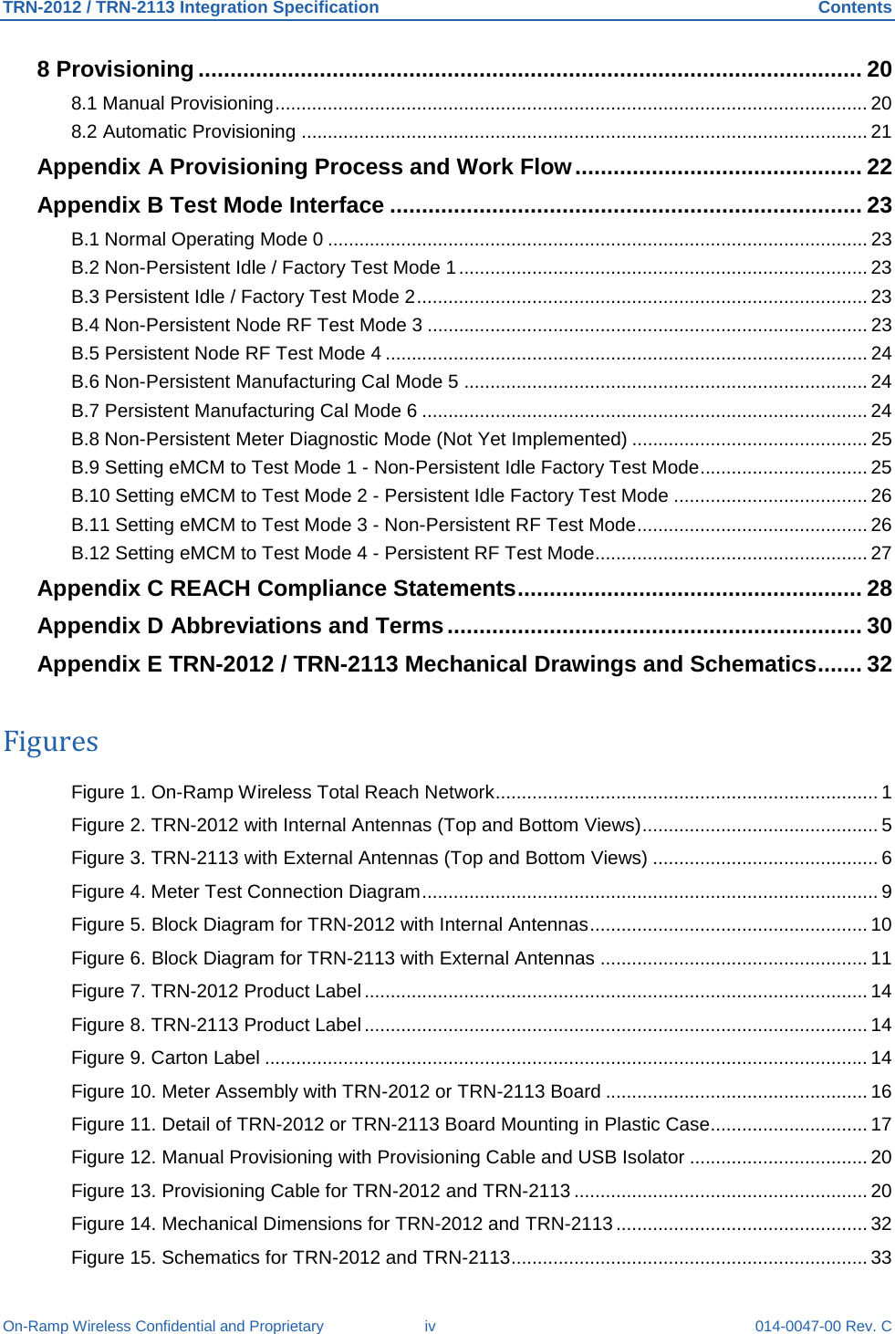 TRN-2012 / TRN-2113 Integration Specification Contents On-Ramp Wireless Confidential and Proprietary iv 014-0047-00 Rev. C 8 Provisioning ........................................................................................................ 20 8.1 Manual Provisioning ................................................................................................................. 20 8.2 Automatic Provisioning ............................................................................................................ 21 Appendix A Provisioning Process and Work Flow ............................................. 22 Appendix B Test Mode Interface .......................................................................... 23 B.1 Normal Operating Mode 0 ....................................................................................................... 23 B.2 Non-Persistent Idle / Factory Test Mode 1 .............................................................................. 23 B.3 Persistent Idle / Factory Test Mode 2 ...................................................................................... 23 B.4 Non-Persistent Node RF Test Mode 3 .................................................................................... 23 B.5 Persistent Node RF Test Mode 4 ............................................................................................ 24 B.6 Non-Persistent Manufacturing Cal Mode 5 ............................................................................. 24 B.7 Persistent Manufacturing Cal Mode 6 ..................................................................................... 24 B.8 Non-Persistent Meter Diagnostic Mode (Not Yet Implemented) ............................................. 25 B.9 Setting eMCM to Test Mode 1 - Non-Persistent Idle Factory Test Mode ................................ 25 B.10 Setting eMCM to Test Mode 2 - Persistent Idle Factory Test Mode ..................................... 26 B.11 Setting eMCM to Test Mode 3 - Non-Persistent RF Test Mode ............................................ 26 B.12 Setting eMCM to Test Mode 4 - Persistent RF Test Mode .................................................... 27 Appendix C REACH Compliance Statements ...................................................... 28 Appendix D Abbreviations and Terms ................................................................. 30 Appendix E TRN-2012 / TRN-2113 Mechanical Drawings and Schematics ....... 32 Figures Figure 1. On-Ramp Wireless Total Reach Network ......................................................................... 1 Figure 2. TRN-2012 with Internal Antennas (Top and Bottom Views) ............................................. 5 Figure 3. TRN-2113 with External Antennas (Top and Bottom Views) ........................................... 6 Figure 4. Meter Test Connection Diagram ....................................................................................... 9 Figure 5. Block Diagram for TRN-2012 with Internal Antennas ..................................................... 10 Figure 6. Block Diagram for TRN-2113 with External Antennas ................................................... 11 Figure 7. TRN-2012 Product Label ................................................................................................ 14 Figure 8. TRN-2113 Product Label ................................................................................................ 14 Figure 9. Carton Label ................................................................................................................... 14 Figure 10. Meter Assembly with TRN-2012 or TRN-2113 Board .................................................. 16 Figure 11. Detail of TRN-2012 or TRN-2113 Board Mounting in Plastic Case .............................. 17 Figure 12. Manual Provisioning with Provisioning Cable and USB Isolator .................................. 20 Figure 13. Provisioning Cable for TRN-2012 and TRN-2113 ........................................................ 20 Figure 14. Mechanical Dimensions for TRN-2012 and TRN-2113 ................................................ 32 Figure 15. Schematics for TRN-2012 and TRN-2113 .................................................................... 33 