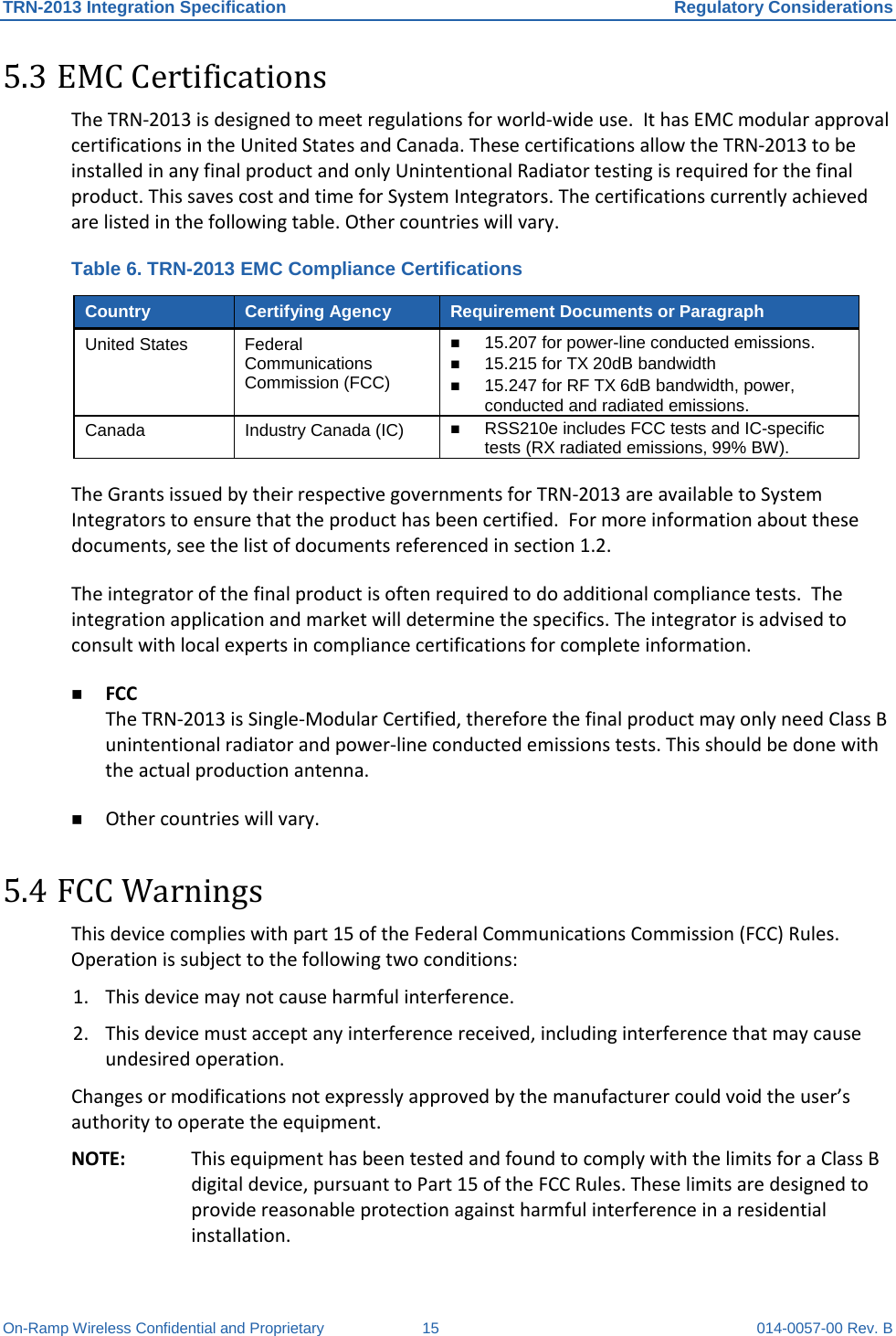 TRN-2013 Integration Specification Regulatory Considerations On-Ramp Wireless Confidential and Proprietary 15 014-0057-00 Rev. B 5.3 EMC Certifications The TRN-2013 is designed to meet regulations for world-wide use.  It has EMC modular approval certifications in the United States and Canada. These certifications allow the TRN-2013 to be installed in any final product and only Unintentional Radiator testing is required for the final product. This saves cost and time for System Integrators. The certifications currently achieved are listed in the following table. Other countries will vary. Table 6. TRN-2013 EMC Compliance Certifications Country Certifying Agency Requirement Documents or Paragraph United States Federal Communications Commission (FCC)  15.207 for power-line conducted emissions.  15.215 for TX 20dB bandwidth  15.247 for RF TX 6dB bandwidth, power, conducted and radiated emissions. Canada Industry Canada (IC)  RSS210e includes FCC tests and IC-specific tests (RX radiated emissions, 99% BW). The Grants issued by their respective governments for TRN-2013 are available to System Integrators to ensure that the product has been certified.  For more information about these documents, see the list of documents referenced in section 1.2. The integrator of the final product is often required to do additional compliance tests.  The integration application and market will determine the specifics. The integrator is advised to consult with local experts in compliance certifications for complete information.  FCC The TRN-2013 is Single-Modular Certified, therefore the final product may only need Class B unintentional radiator and power-line conducted emissions tests. This should be done with the actual production antenna.  Other countries will vary. 5.4 FCC Warnings This device complies with part 15 of the Federal Communications Commission (FCC) Rules. Operation is subject to the following two conditions:  1. This device may not cause harmful interference. 2. This device must accept any interference received, including interference that may cause undesired operation. Changes or modifications not expressly approved by the manufacturer could void the user’s authority to operate the equipment. NOTE: This equipment has been tested and found to comply with the limits for a Class B digital device, pursuant to Part 15 of the FCC Rules. These limits are designed to provide reasonable protection against harmful interference in a residential installation. 