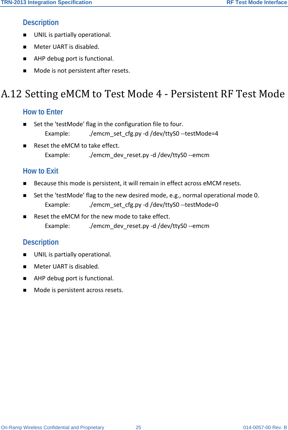 TRN-2013 Integration Specification RF Test Mode Interface On-Ramp Wireless Confidential and Proprietary 25 014-0057-00 Rev. B Description   UNIL is partially operational.   Meter UART is disabled.   AHP debug port is functional.   Mode is not persistent after resets.  A.12 Setting eMCM to Test Mode 4 - Persistent RF Test Mode How to Enter   Set the &apos;testMode&apos; flag in the configuration file to four.  Example:    ./emcm_set_cfg.py -d /dev/ttyS0 --testMode=4   Reset the eMCM to take effect.  Example:    ./emcm_dev_reset.py -d /dev/ttyS0 --emcm  How to Exit   Because this mode is persistent, it will remain in effect across eMCM resets.   Set the &apos;testMode&apos; flag to the new desired mode, e.g., normal operational mode 0.  Example:  ./emcm_set_cfg.py -d /dev/ttyS0 --testMode=0   Reset the eMCM for the new mode to take effect.  Example:  ./emcm_dev_reset.py -d /dev/ttyS0 --emcm  Description   UNIL is partially operational.   Meter UART is disabled.   AHP debug port is functional.   Mode is persistent across resets.   