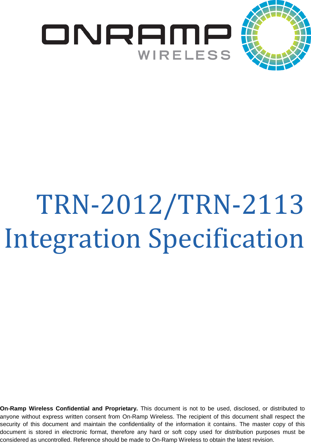   On-Ramp Wireless Confidential and Proprietary. This document is not to be used, disclosed, or distributed to anyone without express written consent from On-Ramp Wireless. The recipient of this document shall respect the security of this document and maintain the confidentiality of the information it contains. The master copy of this document is stored in electronic format, therefore any hard or soft copy used for distribution purposes must be considered as uncontrolled. Reference should be made to On-Ramp Wireless to obtain the latest revision.   TRN-2012/TRN-2113 Integration Specification  
