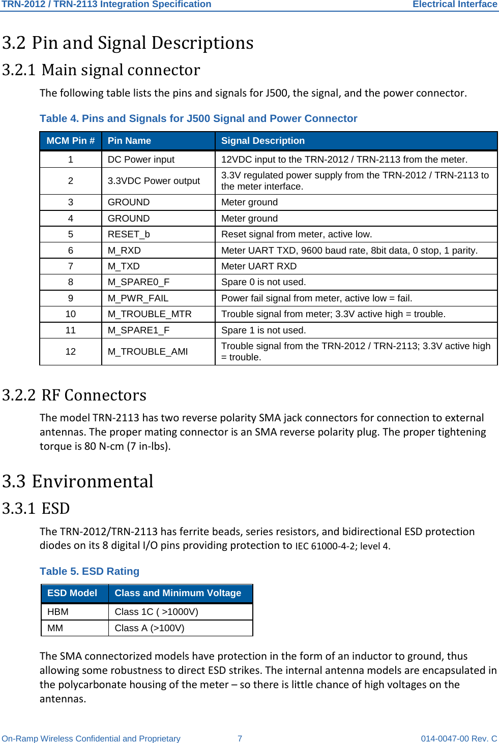 TRN-2012 / TRN-2113 Integration Specification Electrical Interface On-Ramp Wireless Confidential and Proprietary  7  014-0047-00 Rev. C 3.2 Pin and Signal Descriptions 3.2.1 Main signal connector The following table lists the pins and signals for J500, the signal, and the power connector.   Table 4. Pins and Signals for J500 Signal and Power Connector MCM Pin # Pin Name Signal Description 1  DC Power input  12VDC input to the TRN-2012 / TRN-2113 from the meter. 2  3.3VDC Power output 3.3V regulated power supply from the TRN-2012 / TRN-2113 to the meter interface. 3  GROUND Meter ground 4  GROUND Meter ground 5  RESET_b  Reset signal from meter, active low. 6  M_RXD Meter UART TXD, 9600 baud rate, 8bit data, 0 stop, 1 parity. 7  M_TXD Meter UART RXD 8  M_SPARE0_F  Spare 0 is not used. 9  M_PWR_FAIL Power fail signal from meter, active low = fail. 10 M_TROUBLE_MTR Trouble signal from meter; 3.3V active high = trouble. 11  M_SPARE1_F  Spare 1 is not used. 12 M_TROUBLE_AMI Trouble signal from the TRN-2012 / TRN-2113; 3.3V active high = trouble. 3.2.2 RF Connectors The model TRN-2113 has two reverse polarity SMA jack connectors for connection to external antennas. The proper mating connector is an SMA reverse polarity plug. The proper tightening torque is 80 N-cm (7 in-lbs). 3.3 Environmental 3.3.1 ESD The TRN-2012/TRN-2113 has ferrite beads, series resistors, and bidirectional ESD protection diodes on its 8 digital I/O pins providing protection to IEC 61000-4-2; level 4. Table 5. ESD Rating ESD Model Class and Minimum Voltage HBM Class 1C ( &gt;1000V) MM Class A (&gt;100V) The SMA connectorized models have protection in the form of an inductor to ground, thus allowing some robustness to direct ESD strikes. The internal antenna models are encapsulated in the polycarbonate housing of the meter – so there is little chance of high voltages on the antennas. 