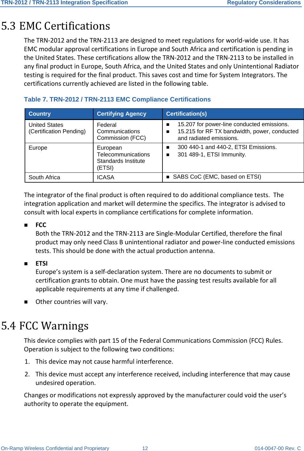 TRN-2012 / TRN-2113 Integration Specification Regulatory Considerations On-Ramp Wireless Confidential and Proprietary 12 014-0047-00 Rev. C 5.3 EMC Certifications The TRN-2012 and the TRN-2113 are designed to meet regulations for world-wide use. It has EMC modular approval certifications in Europe and South Africa and certification is pending in the United States. These certifications allow the TRN-2012 and the TRN-2113 to be installed in any final product in Europe, South Africa, and the United States and only Unintentional Radiator testing is required for the final product. This saves cost and time for System Integrators. The certifications currently achieved are listed in the following table.  Table 7. TRN-2012 / TRN-2113 EMC Compliance Certifications Country Certifying Agency Certification(s) United States (Certification Pending) Federal Communications Commission (FCC)  15.207 for power-line conducted emissions.  15.215 for RF TX bandwidth, power, conducted and radiated emissions. Europe European Telecommunications Standards Institute (ETSI)  300 440-1 and 440-2, ETSI Emissions.  301 489-1, ETSI Immunity. South Africa  ICASA   SABS CoC (EMC, based on ETSI)  The integrator of the final product is often required to do additional compliance tests.  The integration application and market will determine the specifics. The integrator is advised to consult with local experts in compliance certifications for complete information.  FCC Both the TRN-2012 and the TRN-2113 are Single-Modular Certified, therefore the final product may only need Class B unintentional radiator and power-line conducted emissions tests. This should be done with the actual production antenna.  ETSI Europe’s system is a self-declaration system. There are no documents to submit or certification grants to obtain. One must have the passing test results available for all applicable requirements at any time if challenged.  Other countries will vary. 5.4 FCC Warnings This device complies with part 15 of the Federal Communications Commission (FCC) Rules. Operation is subject to the following two conditions:  1. This device may not cause harmful interference. 2. This device must accept any interference received, including interference that may cause undesired operation. Changes or modifications not expressly approved by the manufacturer could void the user’s authority to operate the equipment. 