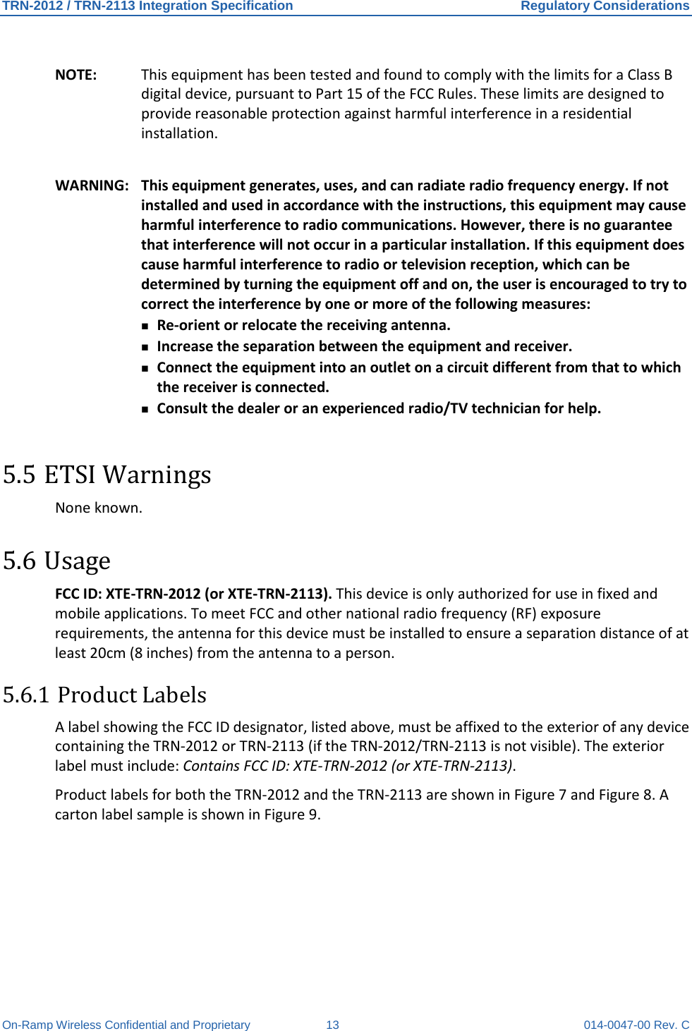 TRN-2012 / TRN-2113 Integration Specification Regulatory Considerations On-Ramp Wireless Confidential and Proprietary 13 014-0047-00 Rev. C NOTE: This equipment has been tested and found to comply with the limits for a Class B digital device, pursuant to Part 15 of the FCC Rules. These limits are designed to provide reasonable protection against harmful interference in a residential installation.  WARNING: This equipment generates, uses, and can radiate radio frequency energy. If not installed and used in accordance with the instructions, this equipment may cause harmful interference to radio communications. However, there is no guarantee that interference will not occur in a particular installation. If this equipment does cause harmful interference to radio or television reception, which can be determined by turning the equipment off and on, the user is encouraged to try to correct the interference by one or more of the following measures:  Re-orient or relocate the receiving antenna.  Increase the separation between the equipment and receiver.  Connect the equipment into an outlet on a circuit different from that to which the receiver is connected.  Consult the dealer or an experienced radio/TV technician for help. 5.5 ETSI Warnings None known. 5.6 Usage FCC ID: XTE-TRN-2012 (or XTE-TRN-2113). This device is only authorized for use in fixed and mobile applications. To meet FCC and other national radio frequency (RF) exposure requirements, the antenna for this device must be installed to ensure a separation distance of at least 20cm (8 inches) from the antenna to a person.   5.6.1 Product Labels A label showing the FCC ID designator, listed above, must be affixed to the exterior of any device containing the TRN-2012 or TRN-2113 (if the TRN-2012/TRN-2113 is not visible). The exterior label must include: Contains FCC ID: XTE-TRN-2012 (or XTE-TRN-2113).  Product labels for both the TRN-2012 and the TRN-2113 are shown in Figure 7 and Figure 8. A carton label sample is shown in Figure 9. 