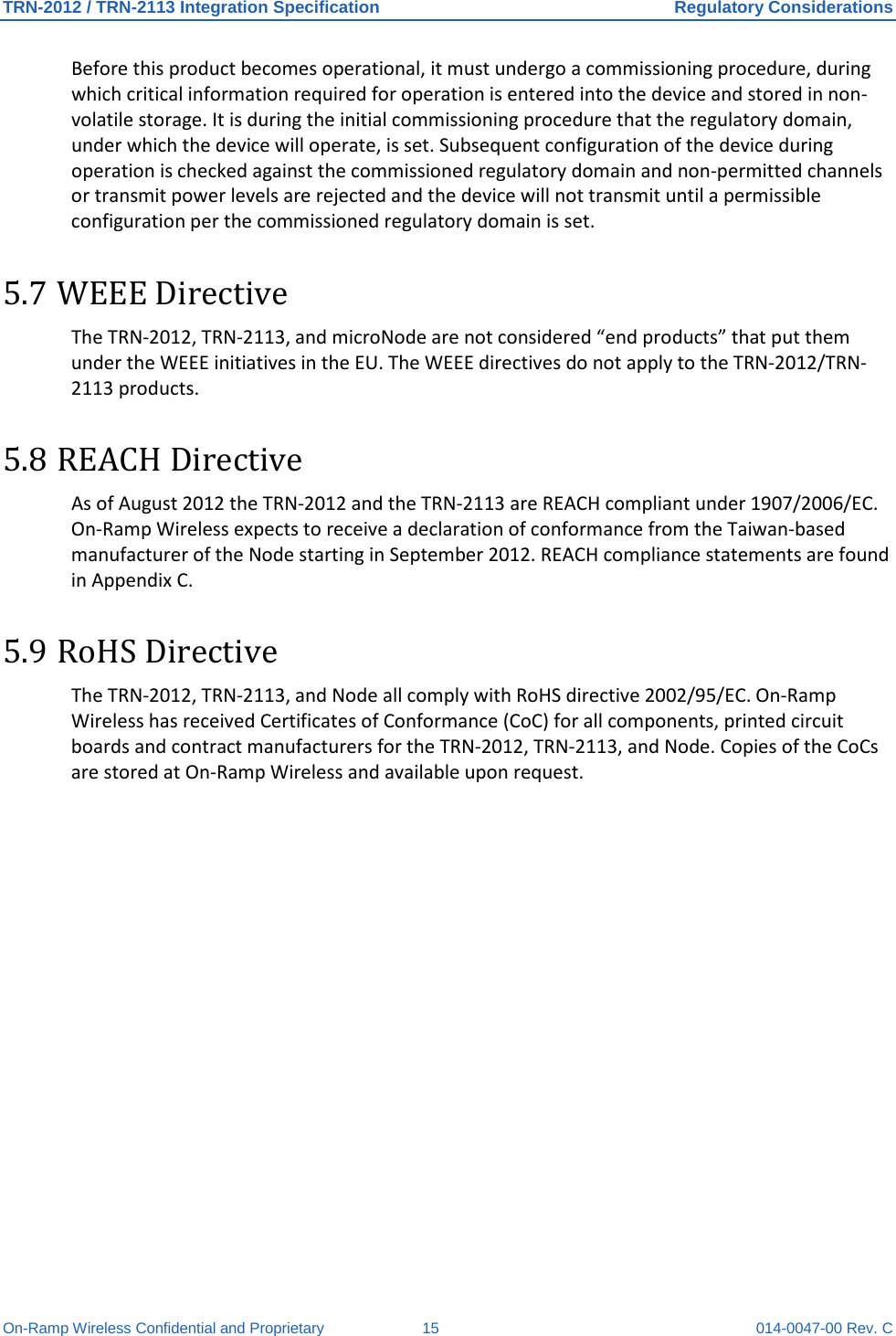 TRN-2012 / TRN-2113 Integration Specification Regulatory Considerations On-Ramp Wireless Confidential and Proprietary 15 014-0047-00 Rev. C Before this product becomes operational, it must undergo a commissioning procedure, during which critical information required for operation is entered into the device and stored in non-volatile storage. It is during the initial commissioning procedure that the regulatory domain, under which the device will operate, is set. Subsequent configuration of the device during operation is checked against the commissioned regulatory domain and non-permitted channels or transmit power levels are rejected and the device will not transmit until a permissible configuration per the commissioned regulatory domain is set. 5.7 WEEE Directive The TRN-2012, TRN-2113, and microNode are not considered “end products” that put them under the WEEE initiatives in the EU. The WEEE directives do not apply to the TRN-2012/TRN-2113 products.  5.8 REACH Directive As of August 2012 the TRN-2012 and the TRN-2113 are REACH compliant under 1907/2006/EC. On-Ramp Wireless expects to receive a declaration of conformance from the Taiwan-based manufacturer of the Node starting in September 2012. REACH compliance statements are found in Appendix C. 5.9 RoHS Directive  The TRN-2012, TRN-2113, and Node all comply with RoHS directive 2002/95/EC. On-Ramp Wireless has received Certificates of Conformance (CoC) for all components, printed circuit boards and contract manufacturers for the TRN-2012, TRN-2113, and Node. Copies of the CoCs are stored at On-Ramp Wireless and available upon request.   