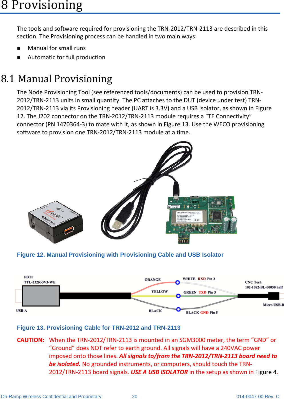  On-Ramp Wireless Confidential and Proprietary 20 014-0047-00 Rev. C 8 Provisioning The tools and software required for provisioning the TRN-2012/TRN-2113 are described in this section. The Provisioning process can be handled in two main ways:  Manual for small runs  Automatic for full production 8.1 Manual Provisioning The Node Provisioning Tool (see referenced tools/documents) can be used to provision TRN-2012/TRN-2113 units in small quantity. The PC attaches to the DUT (device under test) TRN-2012/TRN-2113 via its Provisioning header (UART is 3.3V) and a USB Isolator, as shown in Figure 12. The J202 connector on the TRN-2012/TRN-2113 module requires a “TE Connectivity” connector (PN 1470364-3) to mate with it, as shown in Figure 13. Use the WECO provisioning software to provision one TRN-2012/TRN-2113 module at a time.  Figure 12. Manual Provisioning with Provisioning Cable and USB Isolator  Figure 13. Provisioning Cable for TRN-2012 and TRN-2113 CAUTION: When the TRN-2012/TRN-2113 is mounted in an SGM3000 meter, the term “GND” or “Ground” does NOT refer to earth ground. All signals will have a 240VAC power imposed onto those lines. All signals to/from the TRN-2012/TRN-2113 board need to be isolated. No grounded instruments, or computers, should touch the TRN-2012/TRN-2113 board signals. USE A USB ISOLATOR in the setup as shown in Figure 4. 