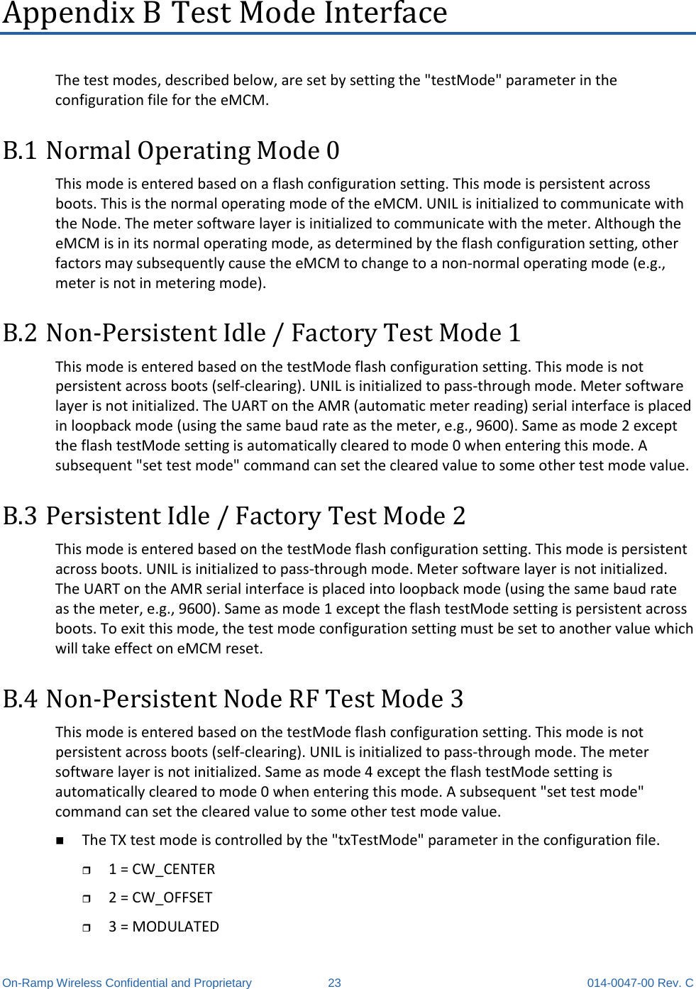  On-Ramp Wireless Confidential and Proprietary 23 014-0047-00 Rev. C Appendix B Test Mode Interface The test modes, described below, are set by setting the &quot;testMode&quot; parameter in the configuration file for the eMCM. B.1 Normal Operating Mode 0 This mode is entered based on a flash configuration setting. This mode is persistent across boots. This is the normal operating mode of the eMCM. UNIL is initialized to communicate with the Node. The meter software layer is initialized to communicate with the meter. Although the eMCM is in its normal operating mode, as determined by the flash configuration setting, other factors may subsequently cause the eMCM to change to a non-normal operating mode (e.g., meter is not in metering mode).  B.2 Non-Persistent Idle / Factory Test Mode 1 This mode is entered based on the testMode flash configuration setting. This mode is not persistent across boots (self-clearing). UNIL is initialized to pass-through mode. Meter software layer is not initialized. The UART on the AMR (automatic meter reading) serial interface is placed in loopback mode (using the same baud rate as the meter, e.g., 9600). Same as mode 2 except the flash testMode setting is automatically cleared to mode 0 when entering this mode. A subsequent &quot;set test mode&quot; command can set the cleared value to some other test mode value.  B.3 Persistent Idle / Factory Test Mode 2 This mode is entered based on the testMode flash configuration setting. This mode is persistent across boots. UNIL is initialized to pass-through mode. Meter software layer is not initialized. The UART on the AMR serial interface is placed into loopback mode (using the same baud rate as the meter, e.g., 9600). Same as mode 1 except the flash testMode setting is persistent across boots. To exit this mode, the test mode configuration setting must be set to another value which will take effect on eMCM reset.  B.4 Non-Persistent Node RF Test Mode 3 This mode is entered based on the testMode flash configuration setting. This mode is not persistent across boots (self-clearing). UNIL is initialized to pass-through mode. The meter software layer is not initialized. Same as mode 4 except the flash testMode setting is automatically cleared to mode 0 when entering this mode. A subsequent &quot;set test mode&quot; command can set the cleared value to some other test mode value.  The TX test mode is controlled by the &quot;txTestMode&quot; parameter in the configuration file.   1 = CW_CENTER   2 = CW_OFFSET   3 = MODULATED  