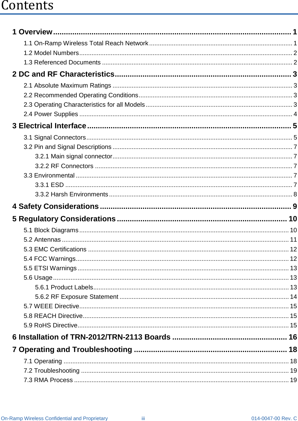  On-Ramp Wireless Confidential and Proprietary iii 014-0047-00 Rev. C Contents 1 Overview ................................................................................................................ 1 1.1 On-Ramp Wireless Total Reach Network .................................................................................. 1 1.2 Model Numbers .......................................................................................................................... 2 1.3 Referenced Documents ............................................................................................................. 2 2 DC and RF Characteristics ................................................................................... 3 2.1 Absolute Maximum Ratings ....................................................................................................... 3 2.2 Recommended Operating Conditions ........................................................................................ 3 2.3 Operating Characteristics for all Models .................................................................................... 3 2.4 Power Supplies .......................................................................................................................... 4 3 Electrical Interface ................................................................................................ 5 3.1 Signal Connectors ...................................................................................................................... 5 3.2 Pin and Signal Descriptions ....................................................................................................... 7 3.2.1 Main signal connector ....................................................................................................... 7 3.2.2 RF Connectors ................................................................................................................. 7 3.3 Environmental ............................................................................................................................ 7 3.3.1 ESD .................................................................................................................................. 7 3.3.2 Harsh Environments ......................................................................................................... 8 4 Safety Considerations .......................................................................................... 9 5 Regulatory Considerations ................................................................................ 10 5.1 Block Diagrams ........................................................................................................................ 10 5.2 Antennas .................................................................................................................................. 11 5.3 EMC Certifications ................................................................................................................... 12 5.4 FCC Warnings .......................................................................................................................... 12 5.5 ETSI Warnings ......................................................................................................................... 13 5.6 Usage ....................................................................................................................................... 13 5.6.1 Product Labels ................................................................................................................ 13 5.6.2 RF Exposure Statement ................................................................................................. 14 5.7 WEEE Directive ........................................................................................................................ 15 5.8 REACH Directive ...................................................................................................................... 15 5.9 RoHS Directive ......................................................................................................................... 15 6 Installation of TRN-2012/TRN-2113 Boards ...................................................... 16 7 Operating and Troubleshooting ........................................................................ 18 7.1 Operating ................................................................................................................................. 18 7.2 Troubleshooting ....................................................................................................................... 19 7.3 RMA Process ........................................................................................................................... 19 