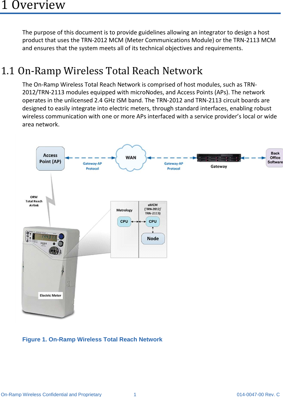  On-Ramp Wireless Confidential and Proprietary  1  014-0047-00 Rev. C 1 Overview The purpose of this document is to provide guidelines allowing an integrator to design a host product that uses the TRN-2012 MCM (Meter Communications Module) or the TRN-2113 MCM and ensures that the system meets all of its technical objectives and requirements. 1.1 On-Ramp Wireless Total Reach Network The On-Ramp Wireless Total Reach Network is comprised of host modules, such as TRN-2012/TRN-2113 modules equipped with microNodes, and Access Points (APs). The network operates in the unlicensed 2.4 GHz ISM band. The TRN-2012 and TRN-2113 circuit boards are designed to easily integrate into electric meters, through standard interfaces, enabling robust wireless communication with one or more APs interfaced with a service provider’s local or wide area network.    Figure 1. On-Ramp Wireless Total Reach Network    