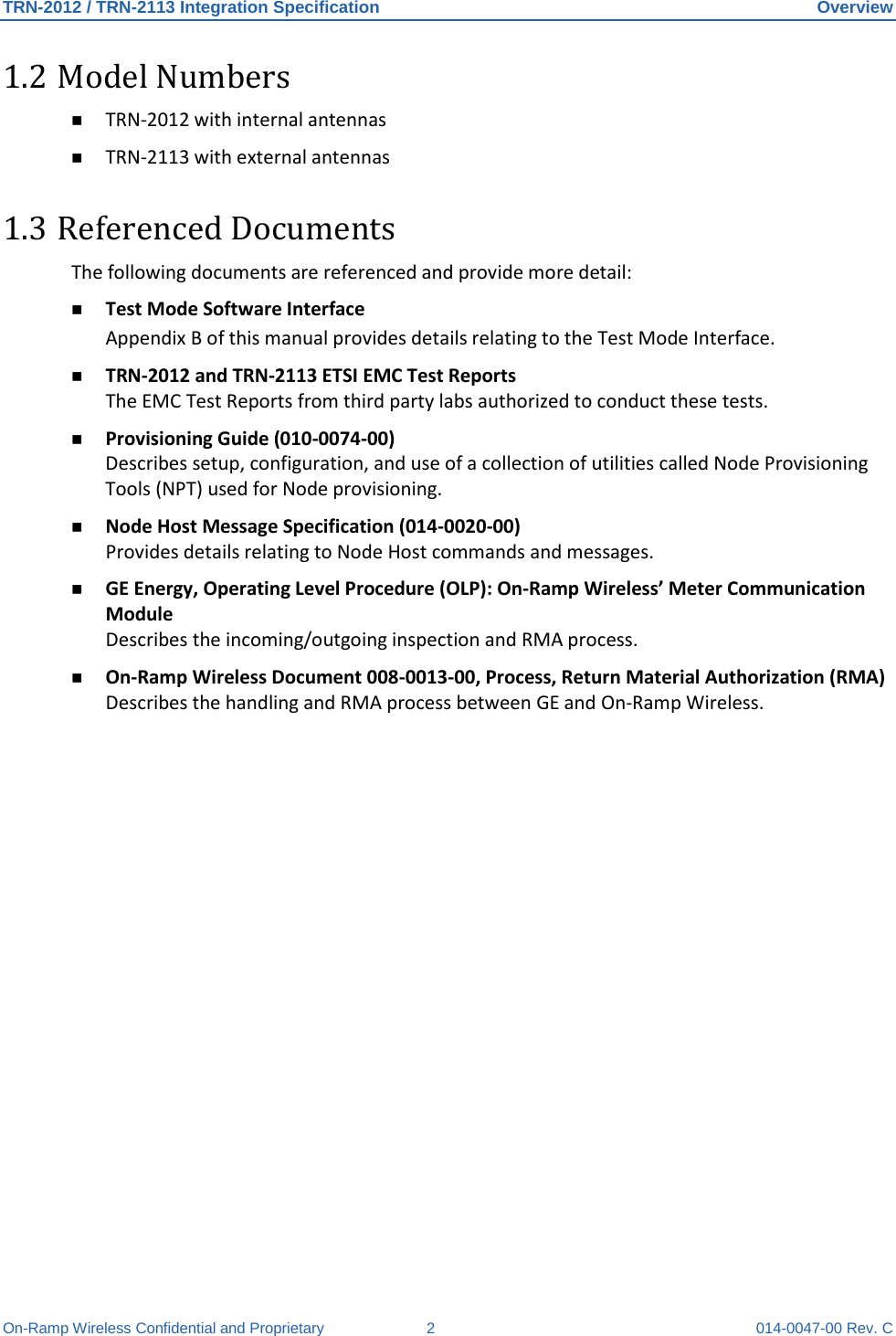 TRN-2012 / TRN-2113 Integration Specification Overview On-Ramp Wireless Confidential and Proprietary  2  014-0047-00 Rev. C 1.2 Model Numbers  TRN-2012 with internal antennas  TRN-2113 with external antennas 1.3 Referenced Documents The following documents are referenced and provide more detail:  Test Mode Software Interface Appendix B of this manual provides details relating to the Test Mode Interface.  TRN-2012 and TRN-2113 ETSI EMC Test Reports The EMC Test Reports from third party labs authorized to conduct these tests.  Provisioning Guide (010-0074-00)  Describes setup, configuration, and use of a collection of utilities called Node Provisioning Tools (NPT) used for Node provisioning.   Node Host Message Specification (014-0020-00) Provides details relating to Node Host commands and messages.  GE Energy, Operating Level Procedure (OLP): On-Ramp Wireless’ Meter Communication Module Describes the incoming/outgoing inspection and RMA process.  On-Ramp Wireless Document 008-0013-00, Process, Return Material Authorization (RMA) Describes the handling and RMA process between GE and On-Ramp Wireless.    