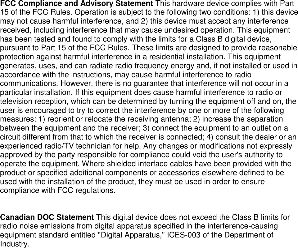 FCC Compliance and Advisory Statement This hardware device complies with Part 15 of the FCC Rules. Operation is subject to the following two conditions: 1) this device may not cause harmful interference, and 2) this device must accept any interference received, including interference that may cause undesired operation. This equipment has been tested and found to comply with the limits for a Class B digital device, pursuant to Part 15 of the FCC Rules. These limits are designed to provide reasonable protection against harmful interference in a residential installation. This equipment generates, uses, and can radiate radio frequency energy and, if not installed or used in accordance with the instructions, may cause harmful interference to radio communications. However, there is no guarantee that interference will not occur in a particular installation. If this equipment does cause harmful interference to radio or television reception, which can be determined by turning the equipment off and on, the user is encouraged to try to correct the interference by one or more of the following measures: 1) reorient or relocate the receiving antenna; 2) increase the separation between the equipment and the receiver; 3) connect the equipment to an outlet on a circuit different from that to which the receiver is connected; 4) consult the dealer or an experienced radio/TV technician for help. Any changes or modifications not expressly approved by the party responsible for compliance could void the user&apos;s authority to operate the equipment. Where shielded interface cables have been provided with the product or specified additional components or accessories elsewhere defined to be used with the installation of the product, they must be used in order to ensure compliance with FCC regulations.   Canadian DOC Statement This digital device does not exceed the Class B limits for radio noise emissions from digital apparatus specified in the interference-causing equipment standard entitled &quot;Digital Apparatus,&quot; ICES-003 of the Department of Industry.  