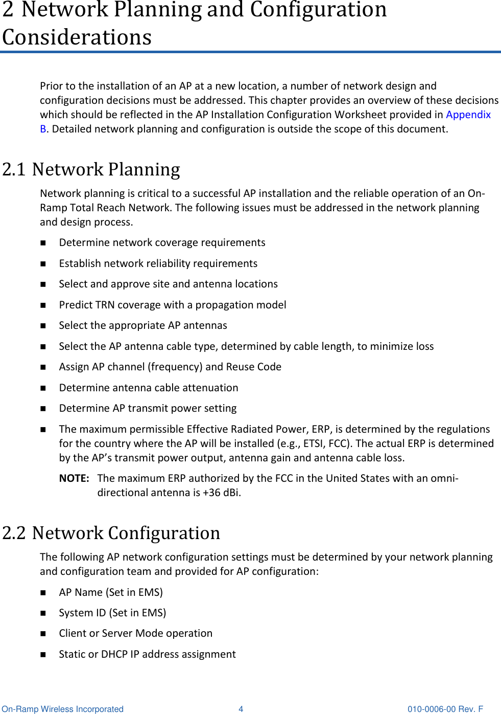  On-Ramp Wireless Incorporated  4  010-0006-00 Rev. F 2 Network Planning and Configuration Considerations Prior to the installation of an AP at a new location, a number of network design and configuration decisions must be addressed. This chapter provides an overview of these decisions which should be reflected in the AP Installation Configuration Worksheet provided in Appendix B. Detailed network planning and configuration is outside the scope of this document. 2.1 Network Planning Network planning is critical to a successful AP installation and the reliable operation of an On-Ramp Total Reach Network. The following issues must be addressed in the network planning and design process.  Determine network coverage requirements  Establish network reliability requirements  Select and approve site and antenna locations  Predict TRN coverage with a propagation model  Select the appropriate AP antennas  Select the AP antenna cable type, determined by cable length, to minimize loss  Assign AP channel (frequency) and Reuse Code  Determine antenna cable attenuation  Determine AP transmit power setting  The maximum permissible Effective Radiated Power, ERP, is determined by the regulations for the country where the AP will be installed (e.g., ETSI, FCC). The actual ERP is determined by the AP’s transmit power output, antenna gain and antenna cable loss. NOTE:  The maximum ERP authorized by the FCC in the United States with an omni-directional antenna is +36 dBi. 2.2 Network Configuration The following AP network configuration settings must be determined by your network planning and configuration team and provided for AP configuration:  AP Name (Set in EMS)  System ID (Set in EMS)  Client or Server Mode operation  Static or DHCP IP address assignment 