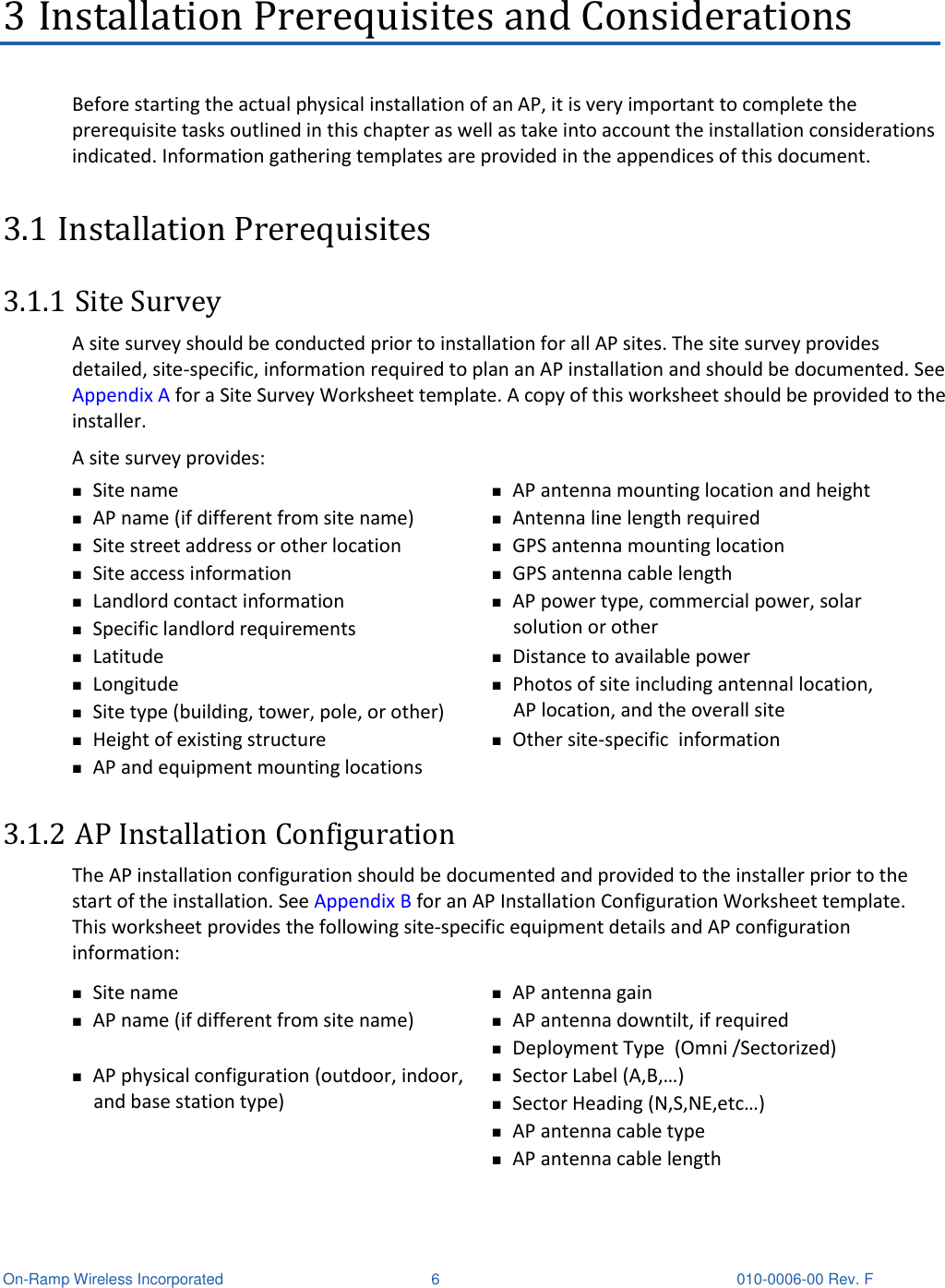  On-Ramp Wireless Incorporated  6  010-0006-00 Rev. F 3 Installation Prerequisites and Considerations Before starting the actual physical installation of an AP, it is very important to complete the prerequisite tasks outlined in this chapter as well as take into account the installation considerations indicated. Information gathering templates are provided in the appendices of this document. 3.1 Installation Prerequisites 3.1.1 Site Survey A site survey should be conducted prior to installation for all AP sites. The site survey provides detailed, site-specific, information required to plan an AP installation and should be documented. See Appendix A for a Site Survey Worksheet template. A copy of this worksheet should be provided to the installer.  A site survey provides:  Site name  AP antenna mounting location and height  AP name (if different from site name)  Antenna line length required  Site street address or other location  GPS antenna mounting location  Site access information  GPS antenna cable length  Landlord contact information  Specific landlord requirements   AP power type, commercial power, solar solution or other  Latitude  Distance to available power  Longitude  Site type (building, tower, pole, or other)  Photos of site including antennal location, AP location, and the overall site  Height of existing structure  Other site-specific  information  AP and equipment mounting locations  3.1.2 AP Installation Configuration The AP installation configuration should be documented and provided to the installer prior to the start of the installation. See Appendix B for an AP Installation Configuration Worksheet template. This worksheet provides the following site-specific equipment details and AP configuration information:  Site name  AP antenna gain   AP name (if different from site name)  AP antenna downtilt, if required  Deployment Type  (Omni /Sectorized)  AP physical configuration (outdoor, indoor, and base station type)  Sector Label (A,B,…)  Sector Heading (N,S,NE,etc…)  AP antenna cable type  AP antenna cable length 