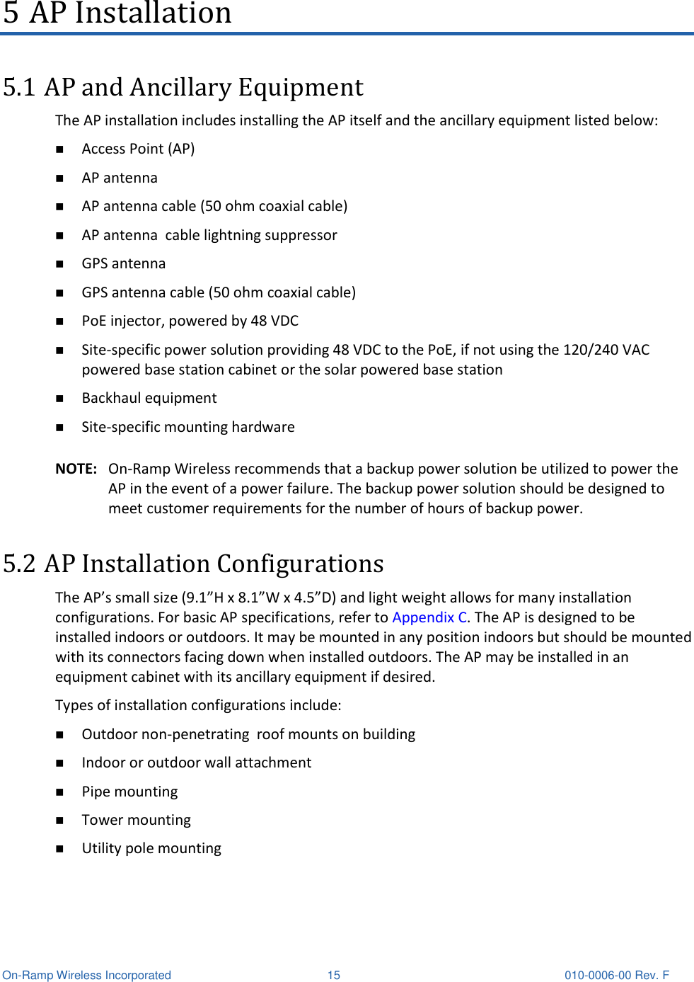  On-Ramp Wireless Incorporated  15 010-0006-00 Rev. F 5 AP Installation 5.1 AP and Ancillary Equipment The AP installation includes installing the AP itself and the ancillary equipment listed below:  Access Point (AP)  AP antenna  AP antenna cable (50 ohm coaxial cable)  AP antenna  cable lightning suppressor  GPS antenna   GPS antenna cable (50 ohm coaxial cable)  PoE injector, powered by 48 VDC  Site-specific power solution providing 48 VDC to the PoE, if not using the 120/240 VAC powered base station cabinet or the solar powered base station  Backhaul equipment  Site-specific mounting hardware  NOTE: On-Ramp Wireless recommends that a backup power solution be utilized to power the AP in the event of a power failure. The backup power solution should be designed to meet customer requirements for the number of hours of backup power. 5.2 AP Installation Configurations The AP’s small size (9.1”H x 8.1”W x 4.5”D) and light weight allows for many installation configurations. For basic AP specifications, refer to Appendix C. The AP is designed to be installed indoors or outdoors. It may be mounted in any position indoors but should be mounted with its connectors facing down when installed outdoors. The AP may be installed in an equipment cabinet with its ancillary equipment if desired.  Types of installation configurations include:  Outdoor non-penetrating  roof mounts on building   Indoor or outdoor wall attachment  Pipe mounting  Tower mounting  Utility pole mounting 
