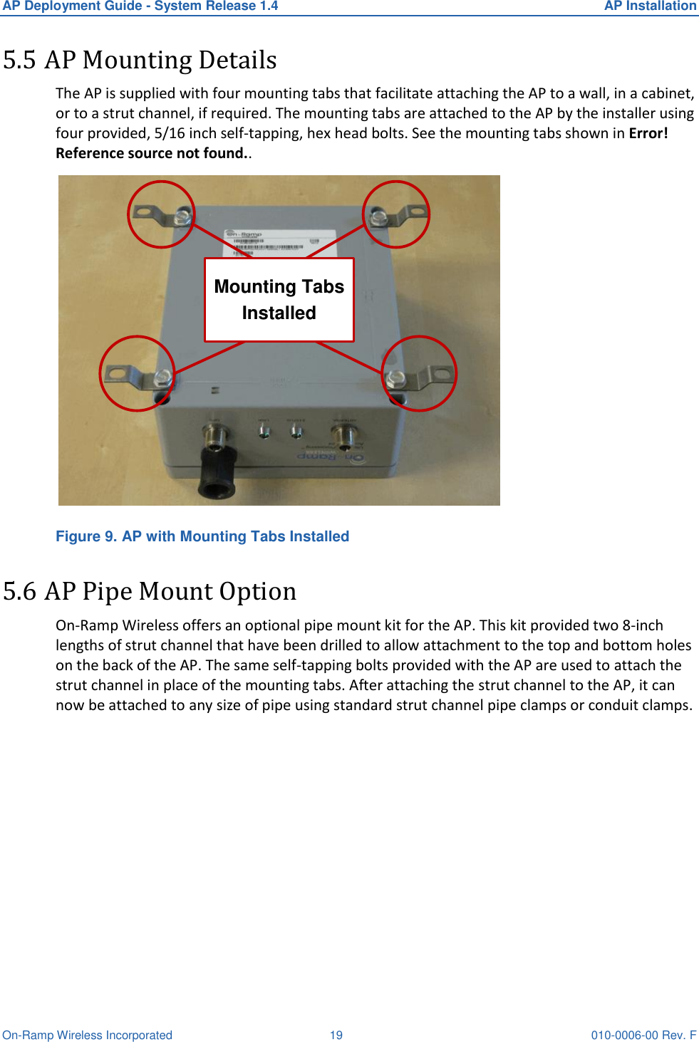 AP Deployment Guide - System Release 1.4  AP Installation On-Ramp Wireless Incorporated  19 010-0006-00 Rev. F 5.5 AP Mounting Details The AP is supplied with four mounting tabs that facilitate attaching the AP to a wall, in a cabinet, or to a strut channel, if required. The mounting tabs are attached to the AP by the installer using four provided, 5/16 inch self-tapping, hex head bolts. See the mounting tabs shown in Error! Reference source not found.. Mounting Tabs Installed Figure 9. AP with Mounting Tabs Installed 5.6 AP Pipe Mount Option On-Ramp Wireless offers an optional pipe mount kit for the AP. This kit provided two 8-inch lengths of strut channel that have been drilled to allow attachment to the top and bottom holes on the back of the AP. The same self-tapping bolts provided with the AP are used to attach the strut channel in place of the mounting tabs. After attaching the strut channel to the AP, it can now be attached to any size of pipe using standard strut channel pipe clamps or conduit clamps.   