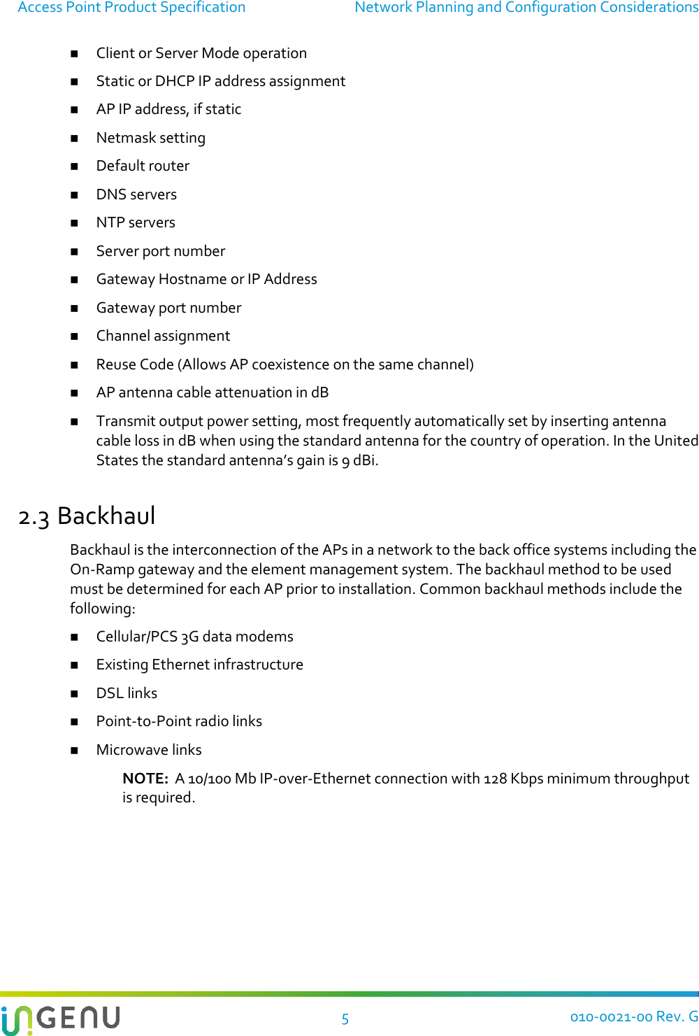 Access Point Product Specification  Network Planning and Configuration Considerations   5  010-0021-00 Rev. G  Client or Server Mode operation  Static or DHCP IP address assignment  AP IP address, if static  Netmask setting  Default router  DNS servers  NTP servers  Server port number  Gateway Hostname or IP Address  Gateway port number  Channel assignment  Reuse Code (Allows AP coexistence on the same channel)  AP antenna cable attenuation in dB  Transmit output power setting, most frequently automatically set by inserting antenna cable loss in dB when using the standard antenna for the country of operation. In the United States the standard antenna’s gain is 9 dBi. 2.3 Backhaul Backhaul is the interconnection of the APs in a network to the back office systems including the On-Ramp gateway and the element management system. The backhaul method to be used must be determined for each AP prior to installation. Common backhaul methods include the following:  Cellular/PCS 3G data modems  Existing Ethernet infrastructure  DSL links  Point-to-Point radio links  Microwave links NOTE:  A 10/100 Mb IP-over-Ethernet connection with 128 Kbps minimum throughput is required.   