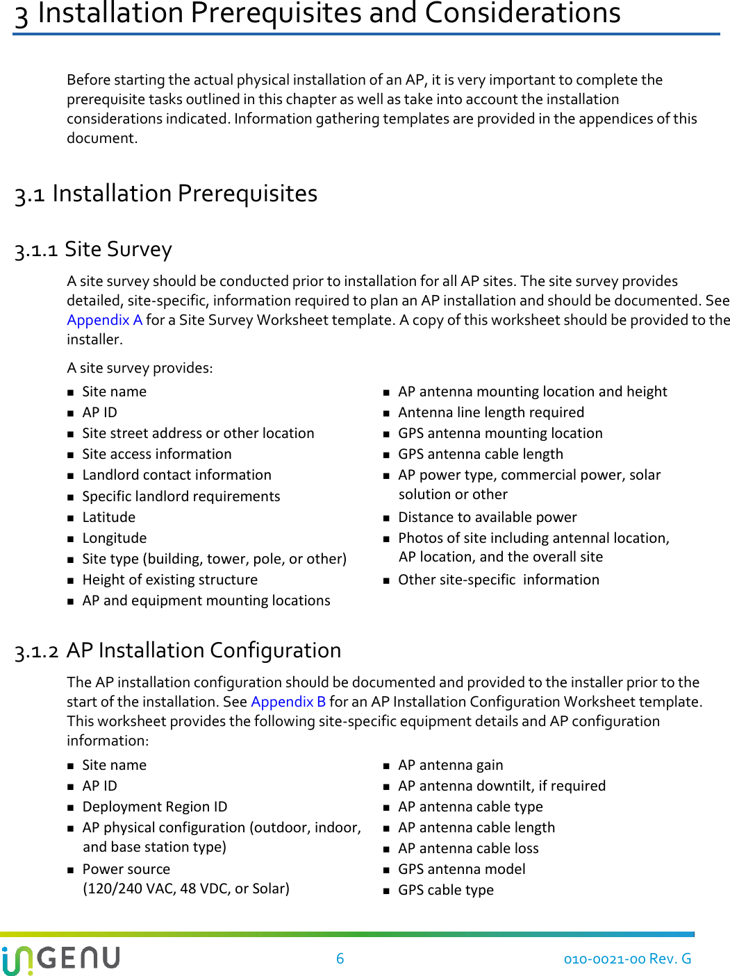    6  010-0021-00 Rev. G 3 Installation Prerequisites and Considerations Before starting the actual physical installation of an AP, it is very important to complete the prerequisite tasks outlined in this chapter as well as take into account the installation considerations indicated. Information gathering templates are provided in the appendices of this document. 3.1 Installation Prerequisites 3.1.1 Site Survey A site survey should be conducted prior to installation for all AP sites. The site survey provides detailed, site-specific, information required to plan an AP installation and should be documented. See Appendix A for a Site Survey Worksheet template. A copy of this worksheet should be provided to the installer.  A site survey provides:  Site name  AP antenna mounting location and height  AP ID  Antenna line length required  Site street address or other location  GPS antenna mounting location  Site access information  GPS antenna cable length  Landlord contact information  Specific landlord requirements   AP power type, commercial power, solar solution or other  Latitude  Distance to available power  Longitude  Site type (building, tower, pole, or other)  Photos of site including antennal location, AP location, and the overall site  Height of existing structure  Other site-specific  information  AP and equipment mounting locations  3.1.2 AP Installation Configuration The AP installation configuration should be documented and provided to the installer prior to the start of the installation. See Appendix B for an AP Installation Configuration Worksheet template. This worksheet provides the following site-specific equipment details and AP configuration information:  Site name  AP antenna gain   AP ID  AP antenna downtilt, if required  Deployment Region ID  AP antenna cable type  AP physical configuration (outdoor, indoor, and base station type)  AP antenna cable length  AP antenna cable loss  Power source  (120/240 VAC, 48 VDC, or Solar)  GPS antenna model  GPS cable type 