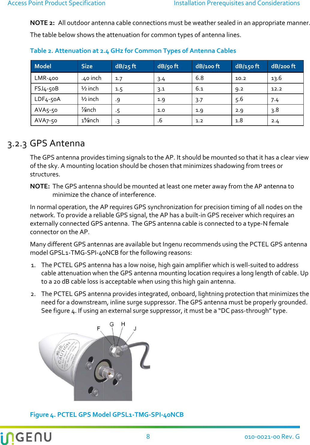 Access Point Product Specification  Installation Prerequisites and Considerations   8  010-0021-00 Rev. G NOTE 2:  All outdoor antenna cable connections must be weather sealed in an appropriate manner. The table below shows the attenuation for common types of antenna lines. Table 2. Attenuation at 2.4 GHz for Common Types of Antenna Cables Model Size dB/25 ft dB/50 ft dB/100 ft dB/150 ft dB/200 ft LMR-400 .40 inch 1.7 3.4 6.8 10.2 13.6 FSJ4-50B ½ inch  1.5 3.1 6.1 9.2 12.2 LDF4-50A ½ inch .9 1.9 3.7 5.6 7.4 AVA5-50 ⅞ inch .5 1.0 1.9 2.9 3.8 AVA7-50 1⅝ inch .3 .6 1.2 1.8 2.4 3.2.3 GPS Antenna The GPS antenna provides timing signals to the AP. It should be mounted so that it has a clear view of the sky. A mounting location should be chosen that minimizes shadowing from trees or structures. NOTE:  The GPS antenna should be mounted at least one meter away from the AP antenna to minimize the chance of interference. In normal operation, the AP requires GPS synchronization for precision timing of all nodes on the network. To provide a reliable GPS signal, the AP has a built-in GPS receiver which requires an externally connected GPS antenna. The GPS antenna cable is connected to a type-N female connector on the AP.  Many different GPS antennas are available but Ingenu recommends using the PCTEL GPS antenna model GPSL1-TMG-SPI-40NCB for the following reasons: 1. The PCTEL GPS antenna has a low noise, high gain amplifier which is well-suited to address cable attenuation when the GPS antenna mounting location requires a long length of cable. Up to a 20 dB cable loss is acceptable when using this high gain antenna.  2. The PCTEL GPS antenna provides integrated, onboard, lightning protection that minimizes the need for a downstream, inline surge suppressor. The GPS antenna must be properly grounded. See figure 4. If using an external surge suppressor, it must be a “DC pass-through” type.  Figure 4. PCTEL GPS Model GPSL1-TMG-SPI-40NCB 