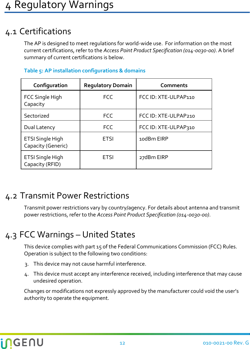   12 010-0021-00 Rev. G 4 Regulatory Warnings 4.1 Certifications The AP is designed to meet regulations for world-wide use.  For information on the most current certifications, refer to the Access Point Product Specification (014-0030-00). A brief summary of current certifications is below. Table 5: AP installation configurations &amp; domains Configuration Regulatory Domain Comments FCC Single High Capacity FCC FCC ID: XTE-ULPAP110 Sectorized FCC FCC ID: XTE-ULPAP210 Dual Latency FCC FCC ID: XTE-ULPAP310 ETSI Single High Capacity (Generic) ETSI 10dBm EIRP ETSI Single High Capacity (RFID) ETSI 27dBm EIRP  4.2 Transmit Power Restrictions Transmit power restrictions vary by country/agency. For details about antenna and transmit power restrictions, refer to the Access Point Product Specification (014-0030-00). 4.3 FCC Warnings – United States This device complies with part 15 of the Federal Communications Commission (FCC) Rules. Operation is subject to the following two conditions:  3. This device may not cause harmful interference. 4. This device must accept any interference received, including interference that may cause undesired operation. Changes or modifications not expressly approved by the manufacturer could void the user’s authority to operate the equipment. 