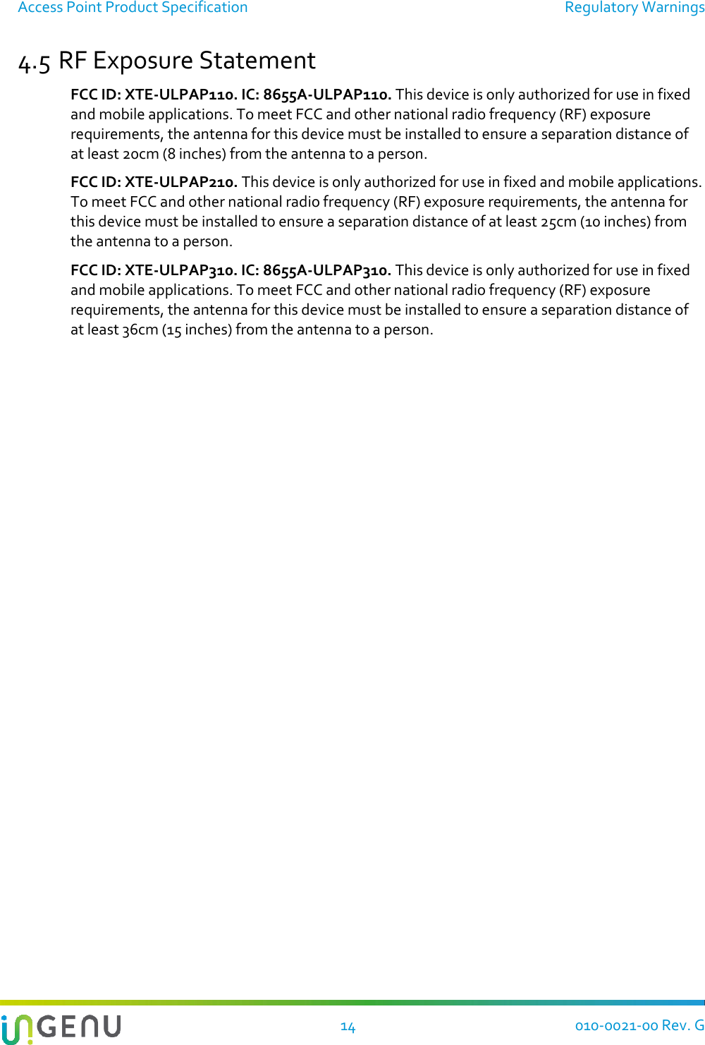 Access Point Product Specification  Regulatory Warnings  14 010-0021-00 Rev. G 4.5 RF Exposure Statement  FCC ID: XTE-ULPAP110. IC: 8655A-ULPAP110. This device is only authorized for use in fixed and mobile applications. To meet FCC and other national radio frequency (RF) exposure requirements, the antenna for this device must be installed to ensure a separation distance of at least 20cm (8 inches) from the antenna to a person. FCC ID: XTE-ULPAP210. This device is only authorized for use in fixed and mobile applications. To meet FCC and other national radio frequency (RF) exposure requirements, the antenna for this device must be installed to ensure a separation distance of at least 25cm (10 inches) from the antenna to a person. FCC ID: XTE-ULPAP310. IC: 8655A-ULPAP310. This device is only authorized for use in fixed and mobile applications. To meet FCC and other national radio frequency (RF) exposure requirements, the antenna for this device must be installed to ensure a separation distance of at least 36cm (15 inches) from the antenna to a person.  