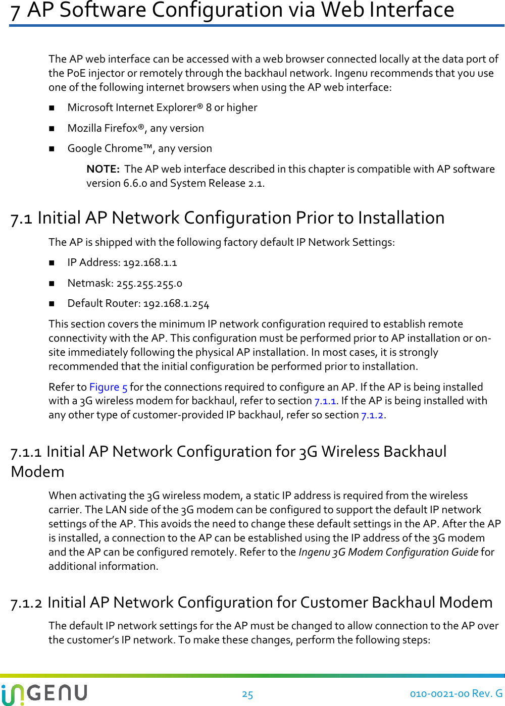   25 010-0021-00 Rev. G 7 AP Software Configuration via Web Interface The AP web interface can be accessed with a web browser connected locally at the data port of the PoE injector or remotely through the backhaul network. Ingenu recommends that you use one of the following internet browsers when using the AP web interface:  Microsoft Internet Explorer® 8 or higher  Mozilla Firefox®, any version  Google Chrome™, any version NOTE:  The AP web interface described in this chapter is compatible with AP software version 6.6.0 and System Release 2.1. 7.1 Initial AP Network Configuration Prior to Installation The AP is shipped with the following factory default IP Network Settings:  IP Address: 192.168.1.1  Netmask: 255.255.255.0  Default Router: 192.168.1.254 This section covers the minimum IP network configuration required to establish remote connectivity with the AP. This configuration must be performed prior to AP installation or on-site immediately following the physical AP installation. In most cases, it is strongly recommended that the initial configuration be performed prior to installation.  Refer to Figure 5 for the connections required to configure an AP. If the AP is being installed with a 3G wireless modem for backhaul, refer to section 7.1.1. If the AP is being installed with any other type of customer-provided IP backhaul, refer so section 7.1.2. 7.1.1 Initial AP Network Configuration for 3G Wireless Backhaul Modem When activating the 3G wireless modem, a static IP address is required from the wireless carrier. The LAN side of the 3G modem can be configured to support the default IP network settings of the AP. This avoids the need to change these default settings in the AP. After the AP is installed, a connection to the AP can be established using the IP address of the 3G modem and the AP can be configured remotely. Refer to the Ingenu 3G Modem Configuration Guide for additional information. 7.1.2 Initial AP Network Configuration for Customer Backhaul Modem The default IP network settings for the AP must be changed to allow connection to the AP over the customer’s IP network. To make these changes, perform the following steps: 