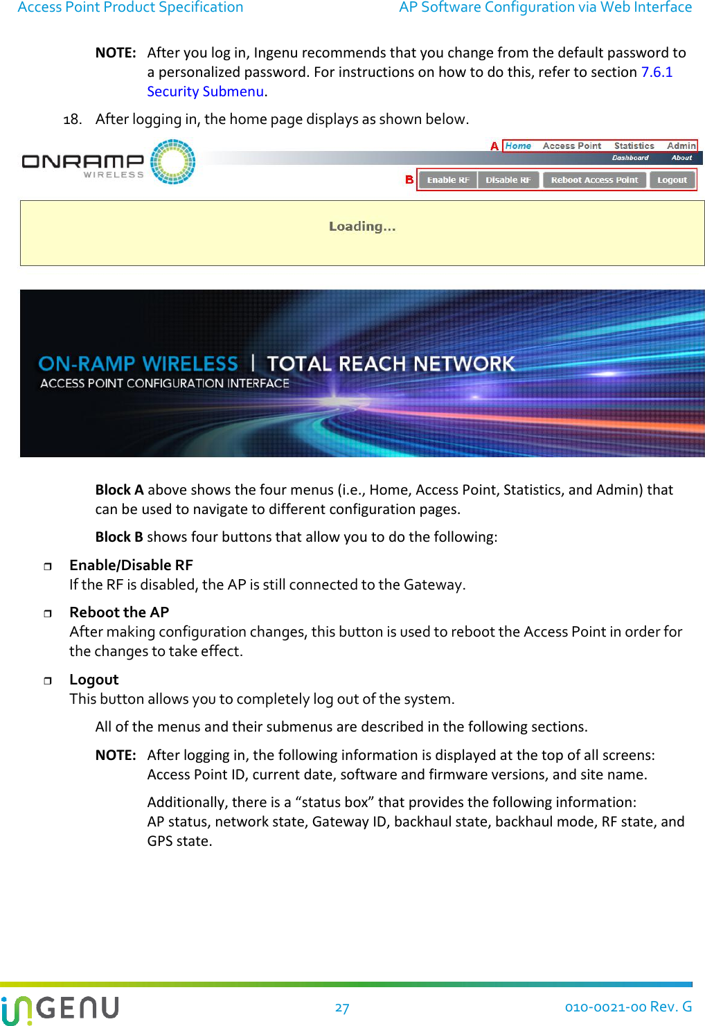 Access Point Product Specification  AP Software Configuration via Web Interface  27 010-0021-00 Rev. G NOTE:  After you log in, Ingenu recommends that you change from the default password to a personalized password. For instructions on how to do this, refer to section 7.6.1 Security Submenu. 18. After logging in, the home page displays as shown below.   Block A above shows the four menus (i.e., Home, Access Point, Statistics, and Admin) that can be used to navigate to different configuration pages.  Block B shows four buttons that allow you to do the following:  Enable/Disable RF If the RF is disabled, the AP is still connected to the Gateway.  Reboot the AP After making configuration changes, this button is used to reboot the Access Point in order for the changes to take effect.  Logout This button allows you to completely log out of the system. All of the menus and their submenus are described in the following sections. NOTE:  After logging in, the following information is displayed at the top of all screens:  Access Point ID, current date, software and firmware versions, and site name. Additionally, there is a “status box” that provides the following information:  AP status, network state, Gateway ID, backhaul state, backhaul mode, RF state, and GPS state.  