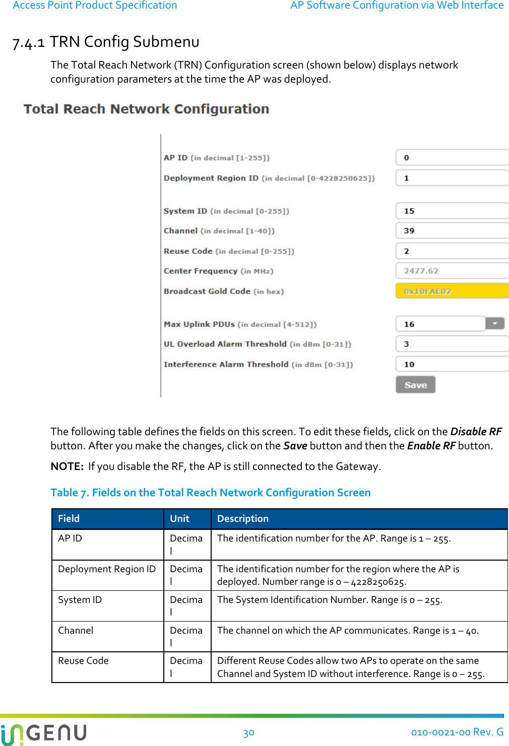 Access Point Product Specification  AP Software Configuration via Web Interface  30 010-0021-00 Rev. G 7.4.1 TRN Config Submenu The Total Reach Network (TRN) Configuration screen (shown below) displays network configuration parameters at the time the AP was deployed.     The following table defines the fields on this screen. To edit these fields, click on the Disable RF button. After you make the changes, click on the Save button and then the Enable RF button.  NOTE:  If you disable the RF, the AP is still connected to the Gateway.   Table 7. Fields on the Total Reach Network Configuration Screen Field Unit Description AP ID Decimal The identification number for the AP. Range is 1 – 255. Deployment Region ID Decimal The identification number for the region where the AP is deployed. Number range is 0 – 4228250625. System ID Decimal The System Identification Number. Range is 0 – 255. Channel Decimal The channel on which the AP communicates. Range is 1 – 40. Reuse Code Decimal Different Reuse Codes allow two APs to operate on the same Channel and System ID without interference. Range is 0 – 255. 