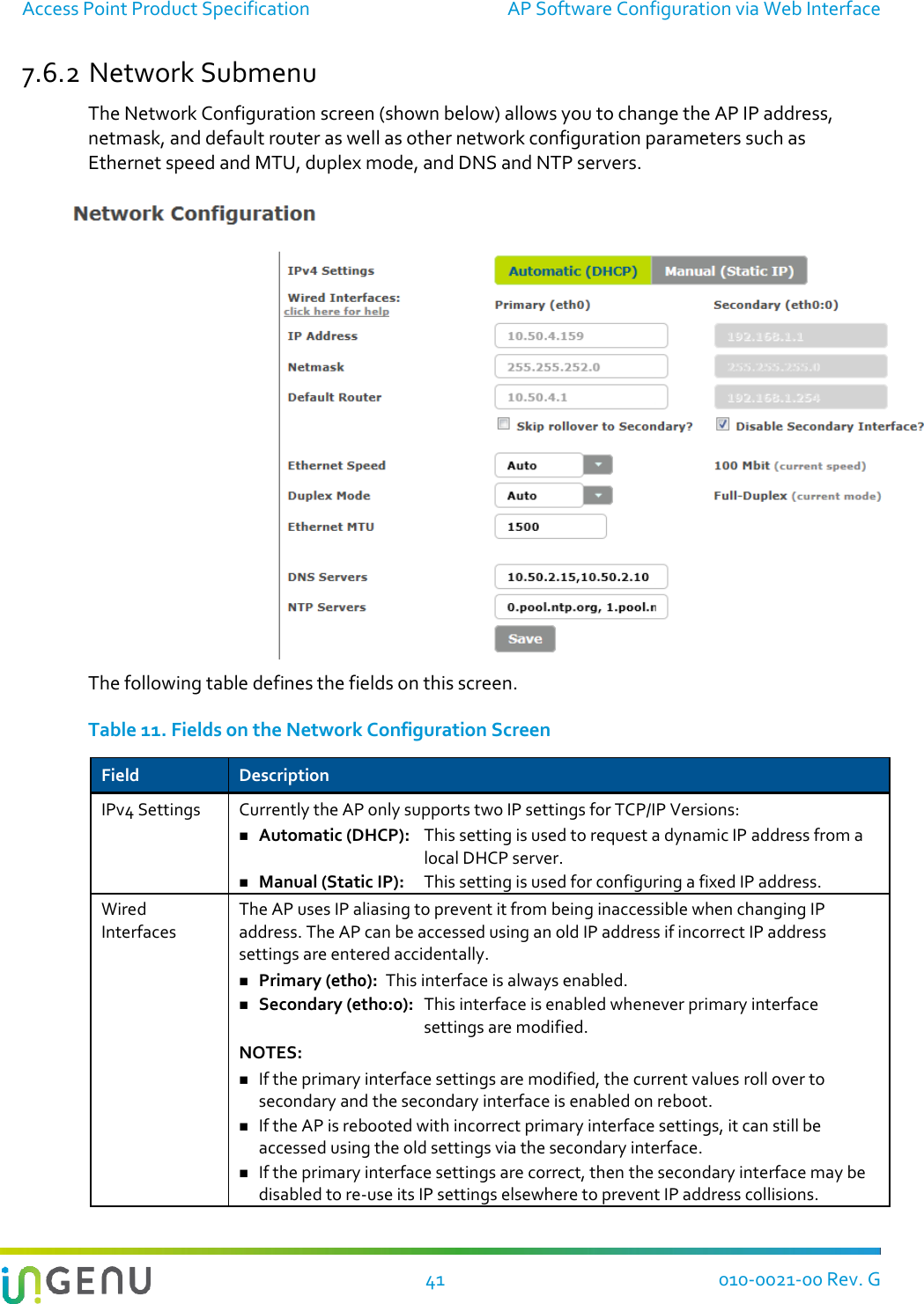 Access Point Product Specification  AP Software Configuration via Web Interface  41 010-0021-00 Rev. G 7.6.2 Network Submenu The Network Configuration screen (shown below) allows you to change the AP IP address, netmask, and default router as well as other network configuration parameters such as Ethernet speed and MTU, duplex mode, and DNS and NTP servers.   The following table defines the fields on this screen.  Table 11. Fields on the Network Configuration Screen Field Description IPv4 Settings Currently the AP only supports two IP settings for TCP/IP Versions:  Automatic (DHCP):   This setting is used to request a dynamic IP address from a local DHCP server.  Manual (Static IP):   This setting is used for configuring a fixed IP address. Wired Interfaces The AP uses IP aliasing to prevent it from being inaccessible when changing IP address. The AP can be accessed using an old IP address if incorrect IP address settings are entered accidentally.  Primary (eth0):  This interface is always enabled.   Secondary (eth0:0):   This interface is enabled whenever primary interface settings are modified. NOTES:  If the primary interface settings are modified, the current values roll over to secondary and the secondary interface is enabled on reboot.     If the AP is rebooted with incorrect primary interface settings, it can still be accessed using the old settings via the secondary interface.  If the primary interface settings are correct, then the secondary interface may be disabled to re-use its IP settings elsewhere to prevent IP address collisions. 