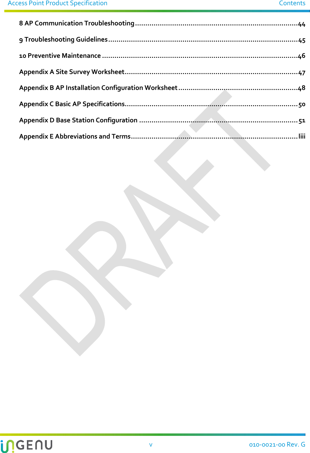 Access Point Product Specification  Contents   v  010-0021-00 Rev. G 8 AP Communication Troubleshooting ............................................................................... 44 9 Troubleshooting Guidelines ............................................................................................ 45 10 Preventive Maintenance ...............................................................................................46 Appendix A Site Survey Worksheet .................................................................................... 47 Appendix B AP Installation Configuration Worksheet ..........................................................48 Appendix C Basic AP Specifications.................................................................................... 50 Appendix D Base Station Configuration ............................................................................. 51 Appendix E Abbreviations and Terms ................................................................................. liii  