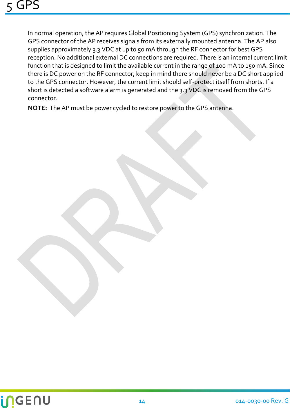   14 014-0030-00 Rev. G 5 GPS In normal operation, the AP requires Global Positioning System (GPS) synchronization. The GPS connector of the AP receives signals from its externally mounted antenna. The AP also supplies approximately 3.3 VDC at up to 50 mA through the RF connector for best GPS reception. No additional external DC connections are required. There is an internal current limit function that is designed to limit the available current in the range of 100 mA to 150 mA. Since there is DC power on the RF connector, keep in mind there should never be a DC short applied to the GPS connector. However, the current limit should self-protect itself from shorts. If a short is detected a software alarm is generated and the 3.3 VDC is removed from the GPS connector. NOTE:  The AP must be power cycled to restore power to the GPS antenna.  