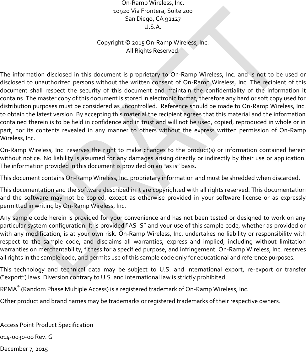   On-Ramp Wireless, Inc. 10920 Via Frontera, Suite 200 San Diego, CA 92127 U.S.A.  Copyright © 2015 On-Ramp Wireless, Inc. All Rights Reserved.  The  information  disclosed  in  this  document  is  proprietary  to  On-Ramp  Wireless,  Inc.  and  is  not  to  be  used  or disclosed  to unauthorized  persons without the written consent of  On-Ramp Wireless, Inc.  The recipient of  this document  shall  respect  the  security  of  this  document  and  maintain  the  confidentiality  of  the  information  it contains. The master copy of this document is stored in electronic format, therefore any hard or soft copy used for distribution purposes must be considered as uncontrolled.  Reference should be made to On-Ramp Wireless, Inc. to obtain the latest version. By accepting this material the recipient agrees that this material and the information contained therein is to be held in confidence and in trust and will not be used, copied, reproduced in whole or in part,  nor  its  contents  revealed  in  any  manner  to  others  without  the  express  written  permission  of  On-Ramp Wireless, Inc. On-Ramp  Wireless,  Inc.  reserves  the  right  to  make  changes  to  the  product(s)  or  information  contained  herein without notice. No liability is assumed for any damages arising directly or indirectly by their use or application. The information provided in this document is provided on an “as is” basis.  This document contains On-Ramp Wireless, Inc. proprietary information and must be shredded when discarded. This documentation and the software described in it are copyrighted with all rights reserved. This documentation and  the  software  may  not  be  copied,  except  as  otherwise  provided  in  your  software  license  or  as  expressly permitted in writing by On-Ramp Wireless, Inc. Any sample code herein is provided for your convenience and has not been tested or designed to work on any particular system configuration. It is provided “AS IS” and your use of this sample code, whether as provided or with  any modification, is at  your own risk.  On-Ramp Wireless, Inc. undertakes  no liability or  responsibility with respect  to  the  sample  code,  and  disclaims  all  warranties,  express  and  implied,  including  without  limitation warranties on merchantability, fitness for a specified purpose, and infringement. On-Ramp Wireless, Inc. reserves all rights in the sample code, and permits use of this sample code only for educational and reference purposes. This  technology  and  technical  data  may  be  subject  to  U.S.  and  international  export,  re-export  or  transfer (“export”) laws. Diversion contrary to U.S. and international law is strictly prohibited. RPMA® (Random Phase Multiple Access) is a registered trademark of On-Ramp Wireless, Inc. Other product and brand names may be trademarks or registered trademarks of their respective owners.  Access Point Product Specification 014-0030-00 Rev. G December 7, 2015  