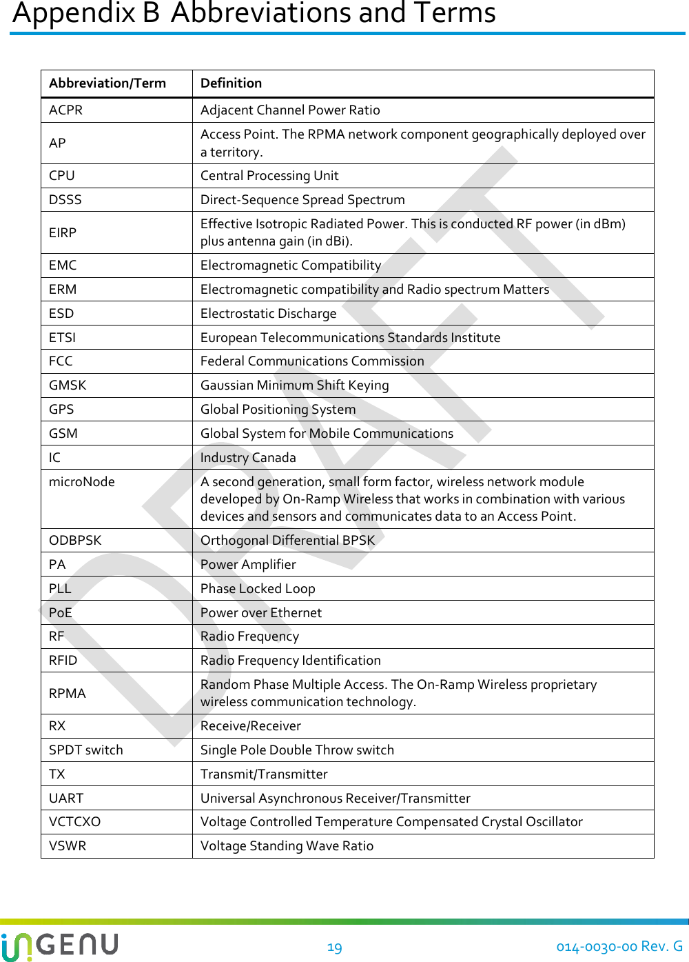   19 014-0030-00 Rev. G Appendix B Abbreviations and Terms Abbreviation/Term Definition ACPR Adjacent Channel Power Ratio AP Access Point. The RPMA network component geographically deployed over a territory. CPU Central Processing Unit DSSS Direct-Sequence Spread Spectrum EIRP Effective Isotropic Radiated Power. This is conducted RF power (in dBm) plus antenna gain (in dBi). EMC Electromagnetic Compatibility ERM Electromagnetic compatibility and Radio spectrum Matters ESD Electrostatic Discharge ETSI European Telecommunications Standards Institute FCC Federal Communications Commission GMSK Gaussian Minimum Shift Keying GPS Global Positioning System GSM Global System for Mobile Communications IC Industry Canada microNode A second generation, small form factor, wireless network module developed by On-Ramp Wireless that works in combination with various devices and sensors and communicates data to an Access Point. ODBPSK Orthogonal Differential BPSK PA Power Amplifier PLL Phase Locked Loop PoE Power over Ethernet RF Radio Frequency RFID Radio Frequency Identification RPMA Random Phase Multiple Access. The On-Ramp Wireless proprietary wireless communication technology. RX Receive/Receiver SPDT switch Single Pole Double Throw switch TX Transmit/Transmitter UART Universal Asynchronous Receiver/Transmitter VCTCXO Voltage Controlled Temperature Compensated Crystal Oscillator VSWR Voltage Standing Wave Ratio  