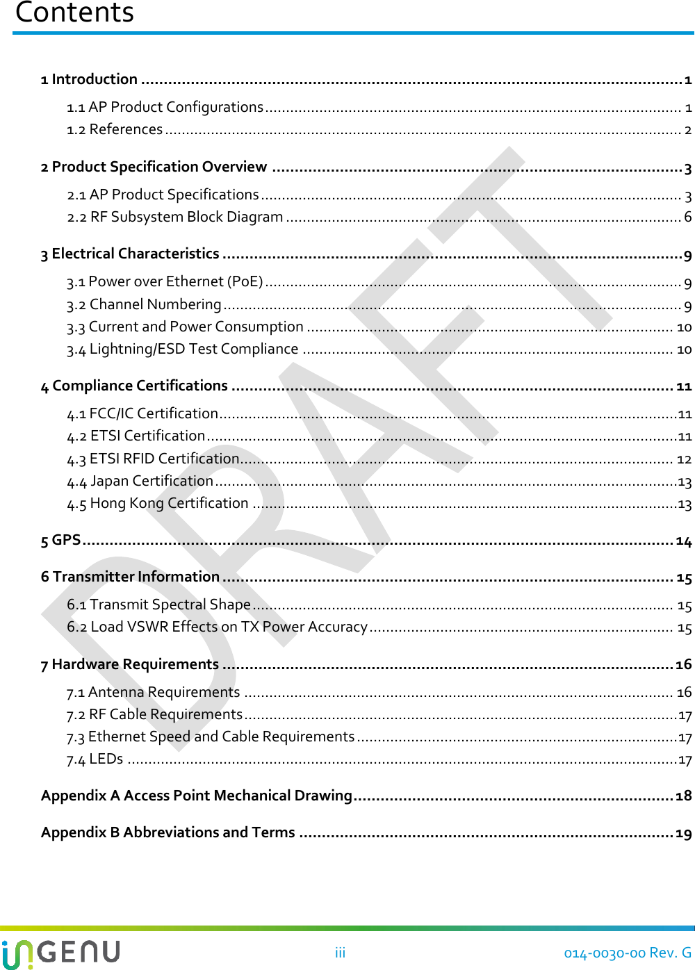   iii 014-0030-00 Rev. G Contents 1 Introduction ........................................................................................................................ 1 1.1 AP Product Configurations .................................................................................................... 1 1.2 References ............................................................................................................................ 2 2 Product Specification Overview ........................................................................................... 3 2.1 AP Product Specifications ..................................................................................................... 3 2.2 RF Subsystem Block Diagram ............................................................................................... 6 3 Electrical Characteristics ...................................................................................................... 9 3.1 Power over Ethernet (PoE) .................................................................................................... 9 3.2 Channel Numbering .............................................................................................................. 9 3.3 Current and Power Consumption ........................................................................................ 10 3.4 Lightning/ESD Test Compliance ......................................................................................... 10 4 Compliance Certifications .................................................................................................. 11 4.1 FCC/IC Certification .............................................................................................................. 11 4.2 ETSI Certification ................................................................................................................. 11 4.3 ETSI RFID Certification........................................................................................................ 12 4.4 Japan Certification ............................................................................................................... 13 4.5 Hong Kong Certification ...................................................................................................... 13 5 GPS ................................................................................................................................... 14 6 Transmitter Information .................................................................................................... 15 6.1 Transmit Spectral Shape ..................................................................................................... 15 6.2 Load VSWR Effects on TX Power Accuracy ......................................................................... 15 7 Hardware Requirements .................................................................................................... 16 7.1 Antenna Requirements ....................................................................................................... 16 7.2 RF Cable Requirements ........................................................................................................ 17 7.3 Ethernet Speed and Cable Requirements ............................................................................. 17 7.4 LEDs .................................................................................................................................... 17 Appendix A Access Point Mechanical Drawing ....................................................................... 18 Appendix B Abbreviations and Terms ................................................................................... 19  