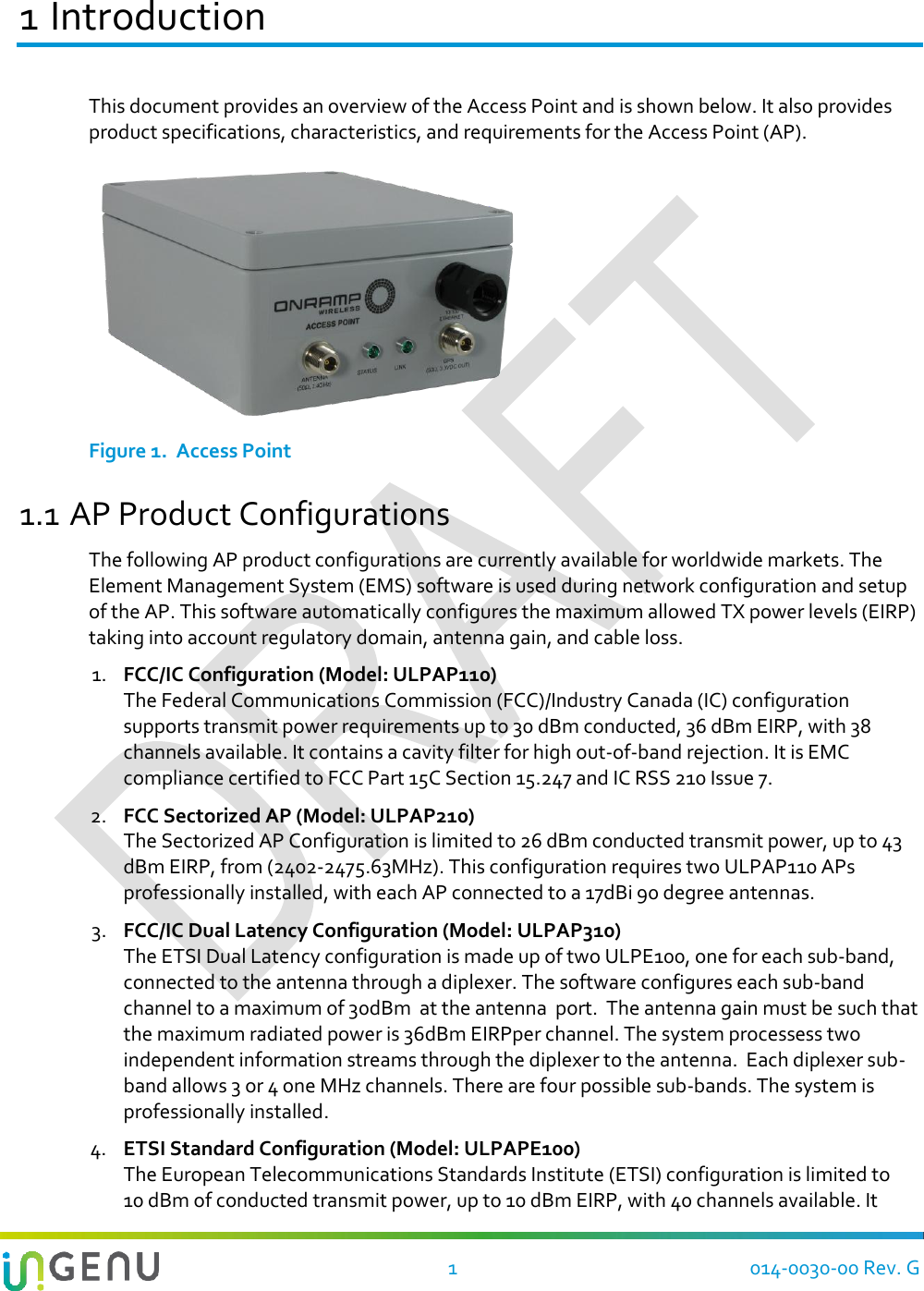    1  014-0030-00 Rev. G 1 Introduction This document provides an overview of the Access Point and is shown below. It also provides product specifications, characteristics, and requirements for the Access Point (AP).   Figure 1.  Access Point 1.1 AP Product Configurations The following AP product configurations are currently available for worldwide markets. The Element Management System (EMS) software is used during network configuration and setup of the AP. This software automatically configures the maximum allowed TX power levels (EIRP) taking into account regulatory domain, antenna gain, and cable loss. 1. FCC/IC Configuration (Model: ULPAP110) The Federal Communications Commission (FCC)/Industry Canada (IC) configuration supports transmit power requirements up to 30 dBm conducted, 36 dBm EIRP, with 38 channels available. It contains a cavity filter for high out-of-band rejection. It is EMC compliance certified to FCC Part 15C Section 15.247 and IC RSS 210 Issue 7. 2. FCC Sectorized AP (Model: ULPAP210)  The Sectorized AP Configuration is limited to 26 dBm conducted transmit power, up to 43 dBm EIRP, from (2402-2475.63MHz). This configuration requires two ULPAP110 APs professionally installed, with each AP connected to a 17dBi 90 degree antennas. 3. FCC/IC Dual Latency Configuration (Model: ULPAP310)  The ETSI Dual Latency configuration is made up of two ULPE100, one for each sub-band, connected to the antenna through a diplexer. The software configures each sub-band channel to a maximum of 30dBm  at the antenna  port.  The antenna gain must be such that the maximum radiated power is 36dBm EIRPper channel. The system processess two independent information streams through the diplexer to the antenna.  Each diplexer sub-band allows 3 or 4 one MHz channels. There are four possible sub-bands. The system is professionally installed. 4. ETSI Standard Configuration (Model: ULPAPE100) The European Telecommunications Standards Institute (ETSI) configuration is limited to 10 dBm of conducted transmit power, up to 10 dBm EIRP, with 40 channels available. It 