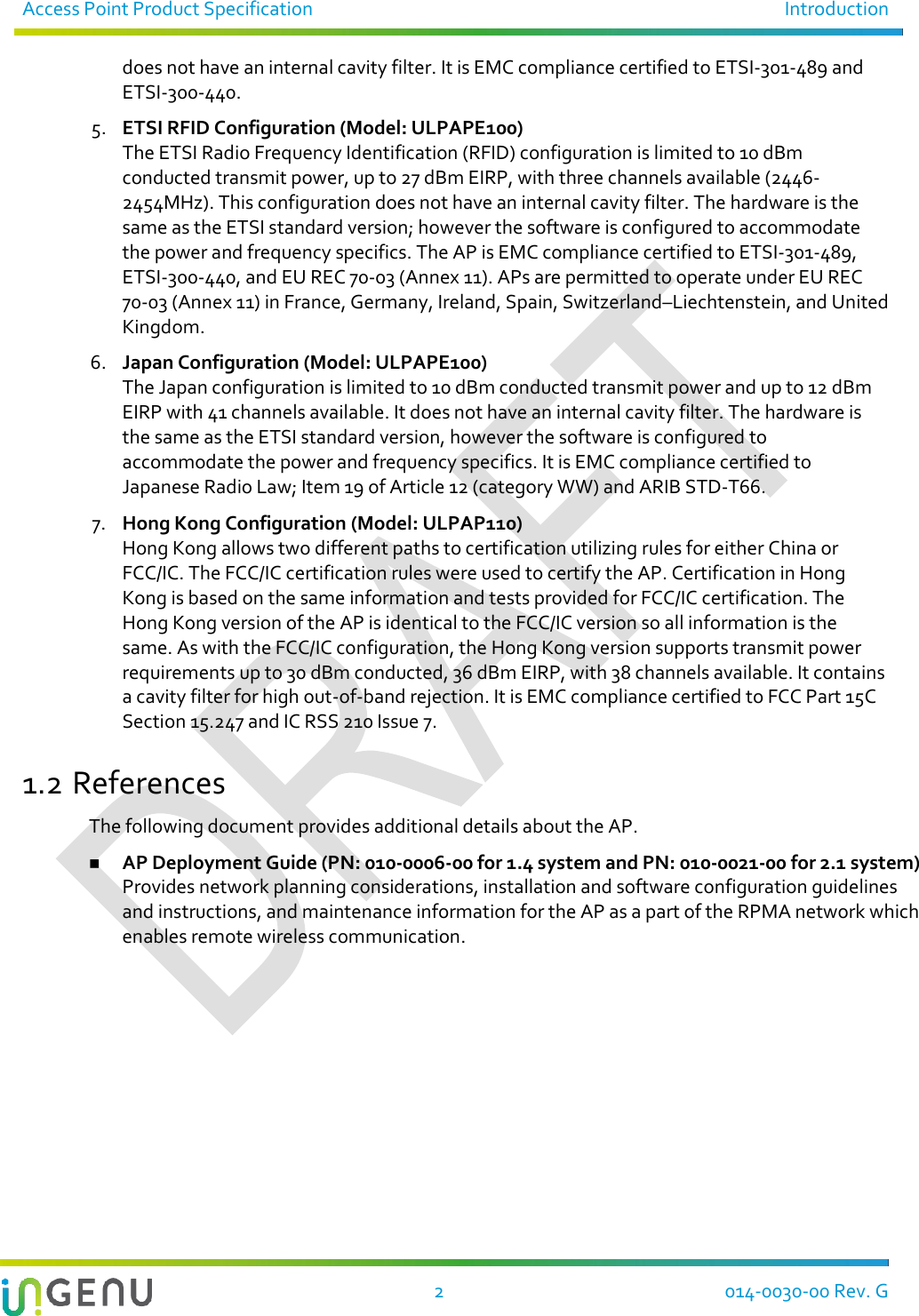 Access Point Product Specification  Introduction   2  014-0030-00 Rev. G does not have an internal cavity filter. It is EMC compliance certified to ETSI-301-489 and ETSI-300-440. 5. ETSI RFID Configuration (Model: ULPAPE100) The ETSI Radio Frequency Identification (RFID) configuration is limited to 10 dBm conducted transmit power, up to 27 dBm EIRP, with three channels available (2446-2454MHz). This configuration does not have an internal cavity filter. The hardware is the same as the ETSI standard version; however the software is configured to accommodate the power and frequency specifics. The AP is EMC compliance certified to ETSI-301-489, ETSI-300-440, and EU REC 70-03 (Annex 11). APs are permitted to operate under EU REC 70-03 (Annex 11) in France, Germany, Ireland, Spain, Switzerland–Liechtenstein, and United Kingdom. 6. Japan Configuration (Model: ULPAPE100) The Japan configuration is limited to 10 dBm conducted transmit power and up to 12 dBm EIRP with 41 channels available. It does not have an internal cavity filter. The hardware is the same as the ETSI standard version, however the software is configured to accommodate the power and frequency specifics. It is EMC compliance certified to Japanese Radio Law; Item 19 of Article 12 (category WW) and ARIB STD-T66.   7. Hong Kong Configuration (Model: ULPAP110) Hong Kong allows two different paths to certification utilizing rules for either China or FCC/IC. The FCC/IC certification rules were used to certify the AP. Certification in Hong Kong is based on the same information and tests provided for FCC/IC certification. The Hong Kong version of the AP is identical to the FCC/IC version so all information is the same. As with the FCC/IC configuration, the Hong Kong version supports transmit power requirements up to 30 dBm conducted, 36 dBm EIRP, with 38 channels available. It contains a cavity filter for high out-of-band rejection. It is EMC compliance certified to FCC Part 15C Section 15.247 and IC RSS 210 Issue 7. 1.2 References The following document provides additional details about the AP.  AP Deployment Guide (PN: 010-0006-00 for 1.4 system and PN: 010-0021-00 for 2.1 system) Provides network planning considerations, installation and software configuration guidelines and instructions, and maintenance information for the AP as a part of the RPMA network which enables remote wireless communication.   