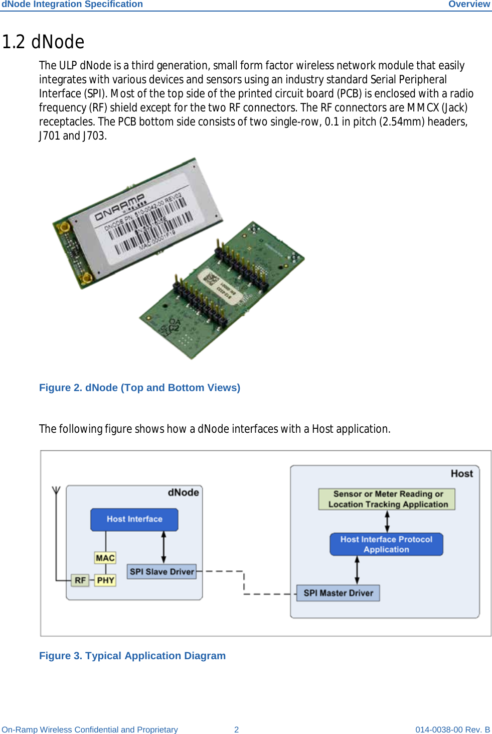 dNode Integration Specification Overview On-Ramp Wireless Confidential and Proprietary  2  014-0038-00 Rev. B 1.2 dNode The ULP dNode is a third generation, small form factor wireless network module that easily integrates with various devices and sensors using an industry standard Serial Peripheral Interface (SPI). Most of the top side of the printed circuit board (PCB) is enclosed with a radio frequency (RF) shield except for the two RF connectors. The RF connectors are MMCX (Jack) receptacles. The PCB bottom side consists of two single-row, 0.1 in pitch (2.54mm) headers, J701 and J703.  Figure 2. dNode (Top and Bottom Views)  The following figure shows how a dNode interfaces with a Host application.  Figure 3. Typical Application Diagram 