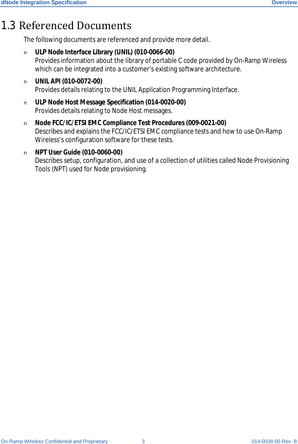 dNode Integration Specification Overview On-Ramp Wireless Confidential and Proprietary  3  014-0038-00 Rev. B 1.3 Referenced Documents The following documents are referenced and provide more detail. n ULP Node Interface Library (UNIL) (010-0066-00)  Provides information about the library of portable C code provided by On-Ramp Wireless which can be integrated into a customer’s existing software architecture.  n UNIL API (010-0072-00) Provides details relating to the UNIL Application Programming Interface. n ULP Node Host Message Specification (014-0020-00) Provides details relating to Node Host messages. n Node FCC/IC/ETSI EMC Compliance Test Procedures (009-0021-00) Describes and explains the FCC/IC/ETSI EMC compliance tests and how to use On-Ramp Wireless’s configuration software for these tests. n NPT User Guide (010-0060-00)  Describes setup, configuration, and use of a collection of utilities called Node Provisioning Tools (NPT) used for Node provisioning.     