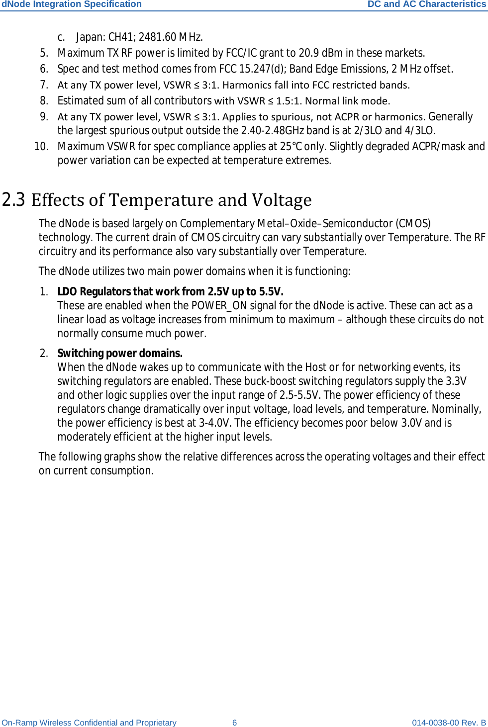 dNode Integration Specification DC and AC Characteristics On-Ramp Wireless Confidential and Proprietary  6  014-0038-00 Rev. B c. Japan: CH41; 2481.60 MHz. 5. Maximum TX RF power is limited by FCC/IC grant to 20.9 dBm in these markets.  6. Spec and test method comes from FCC 15.247(d); Band Edge Emissions, 2 MHz offset. 7. At any TX power level, VSWR ≤ 3:1. Harmonics fall into FCC restricted bands. 8. Estimated sum of all contributors with VSWR ≤ 1.5:1. Normal link mode. 9. At any TX power level, VSWR ≤ 3:1. Applies to spurious, not ACPR or harmonics. Generally the largest spurious output outside the 2.40-2.48GHz band is at 2/3LO and 4/3LO. 10. Maximum VSWR for spec compliance applies at 25°C only. Slightly degraded ACPR/mask and power variation can be expected at temperature extremes. 2.3 Effects of Temperature and Voltage The dNode is based largely on Complementary Metal–Oxide–Semiconductor (CMOS) technology. The current drain of CMOS circuitry can vary substantially over Temperature. The RF circuitry and its performance also vary substantially over Temperature.  The dNode utilizes two main power domains when it is functioning: 1. LDO Regulators that work from 2.5V up to 5.5V.  These are enabled when the POWER_ON signal for the dNode is active. These can act as a linear load as voltage increases from minimum to maximum – although these circuits do not normally consume much power. 2. Switching power domains.  When the dNode wakes up to communicate with the Host or for networking events, its switching regulators are enabled. These buck-boost switching regulators supply the 3.3V and other logic supplies over the input range of 2.5-5.5V. The power efficiency of these regulators change dramatically over input voltage, load levels, and temperature. Nominally, the power efficiency is best at 3-4.0V. The efficiency becomes poor below 3.0V and is moderately efficient at the higher input levels. The following graphs show the relative differences across the operating voltages and their effect on current consumption.   