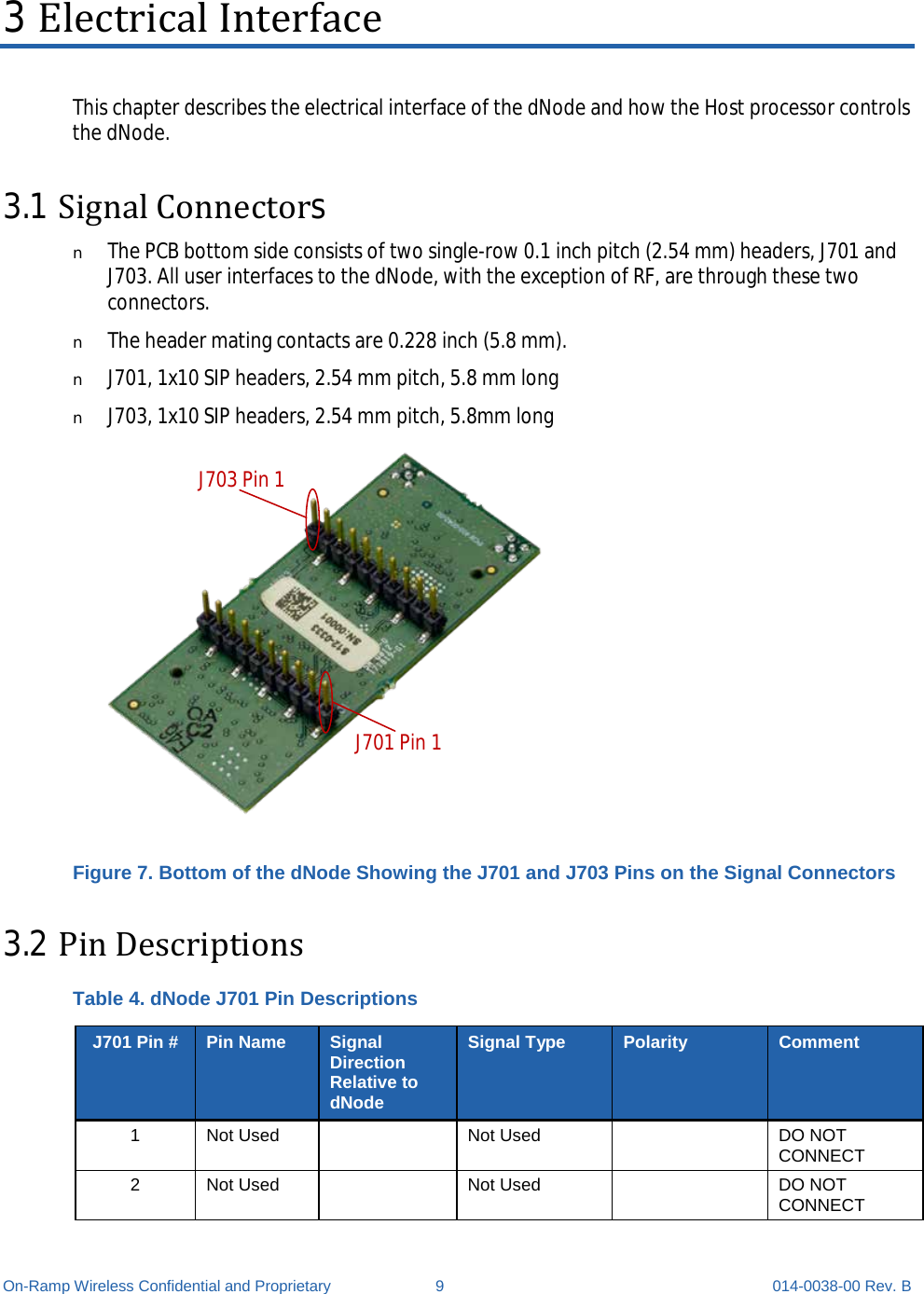  On-Ramp Wireless Confidential and Proprietary  9  014-0038-00 Rev. B 3 Electrical Interface This chapter describes the electrical interface of the dNode and how the Host processor controls the dNode. 3.1 Signal Connectors n The PCB bottom side consists of two single-row 0.1 inch pitch (2.54 mm) headers, J701 and J703. All user interfaces to the dNode, with the exception of RF, are through these two connectors. n The header mating contacts are 0.228 inch (5.8 mm). n J701, 1x10 SIP headers, 2.54 mm pitch, 5.8 mm long n J703, 1x10 SIP headers, 2.54 mm pitch, 5.8mm long J703 Pin 1J701 Pin 1 Figure 7. Bottom of the dNode Showing the J701 and J703 Pins on the Signal Connectors 3.2 Pin Descriptions Table 4. dNode J701 Pin Descriptions J701 Pin # Pin Name Signal Direction Relative to dNode Signal Type Polarity Comment 1  Not Used    Not Used    DO NOT CONNECT 2  Not Used    Not Used    DO NOT CONNECT 