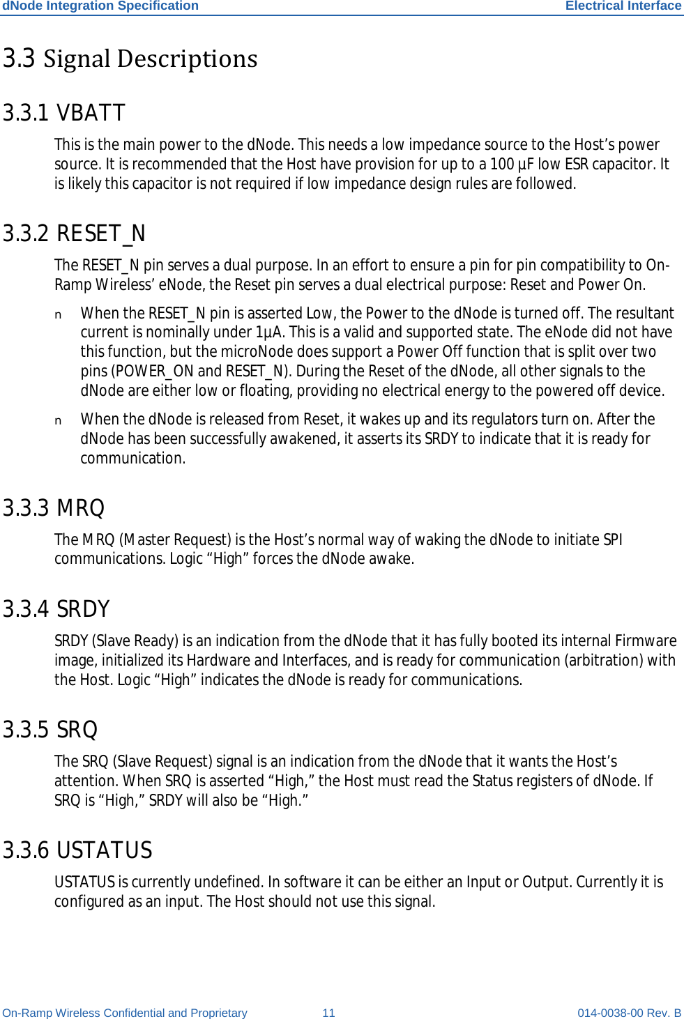 dNode Integration Specification Electrical Interface On-Ramp Wireless Confidential and Proprietary 11 014-0038-00 Rev. B 3.3 Signal Descriptions 3.3.1 VBATT This is the main power to the dNode. This needs a low impedance source to the Host’s power source. It is recommended that the Host have provision for up to a 100 µF low ESR capacitor. It is likely this capacitor is not required if low impedance design rules are followed. 3.3.2 RESET_N The RESET_N pin serves a dual purpose. In an effort to ensure a pin for pin compatibility to On-Ramp Wireless’ eNode, the Reset pin serves a dual electrical purpose: Reset and Power On. n When the RESET_N pin is asserted Low, the Power to the dNode is turned off. The resultant current is nominally under 1µA. This is a valid and supported state. The eNode did not have this function, but the microNode does support a Power Off function that is split over two pins (POWER_ON and RESET_N). During the Reset of the dNode, all other signals to the dNode are either low or floating, providing no electrical energy to the powered off device. n When the dNode is released from Reset, it wakes up and its regulators turn on. After the dNode has been successfully awakened, it asserts its SRDY to indicate that it is ready for communication. 3.3.3 MRQ The MRQ (Master Request) is the Host’s normal way of waking the dNode to initiate SPI communications. Logic “High” forces the dNode awake. 3.3.4 SRDY SRDY (Slave Ready) is an indication from the dNode that it has fully booted its internal Firmware image, initialized its Hardware and Interfaces, and is ready for communication (arbitration) with the Host. Logic “High” indicates the dNode is ready for communications. 3.3.5 SRQ The SRQ (Slave Request) signal is an indication from the dNode that it wants the Host’s attention. When SRQ is asserted “High,” the Host must read the Status registers of dNode. If SRQ is “High,” SRDY will also be “High.” 3.3.6 USTATUS USTATUS is currently undefined. In software it can be either an Input or Output. Currently it is configured as an input. The Host should not use this signal. 