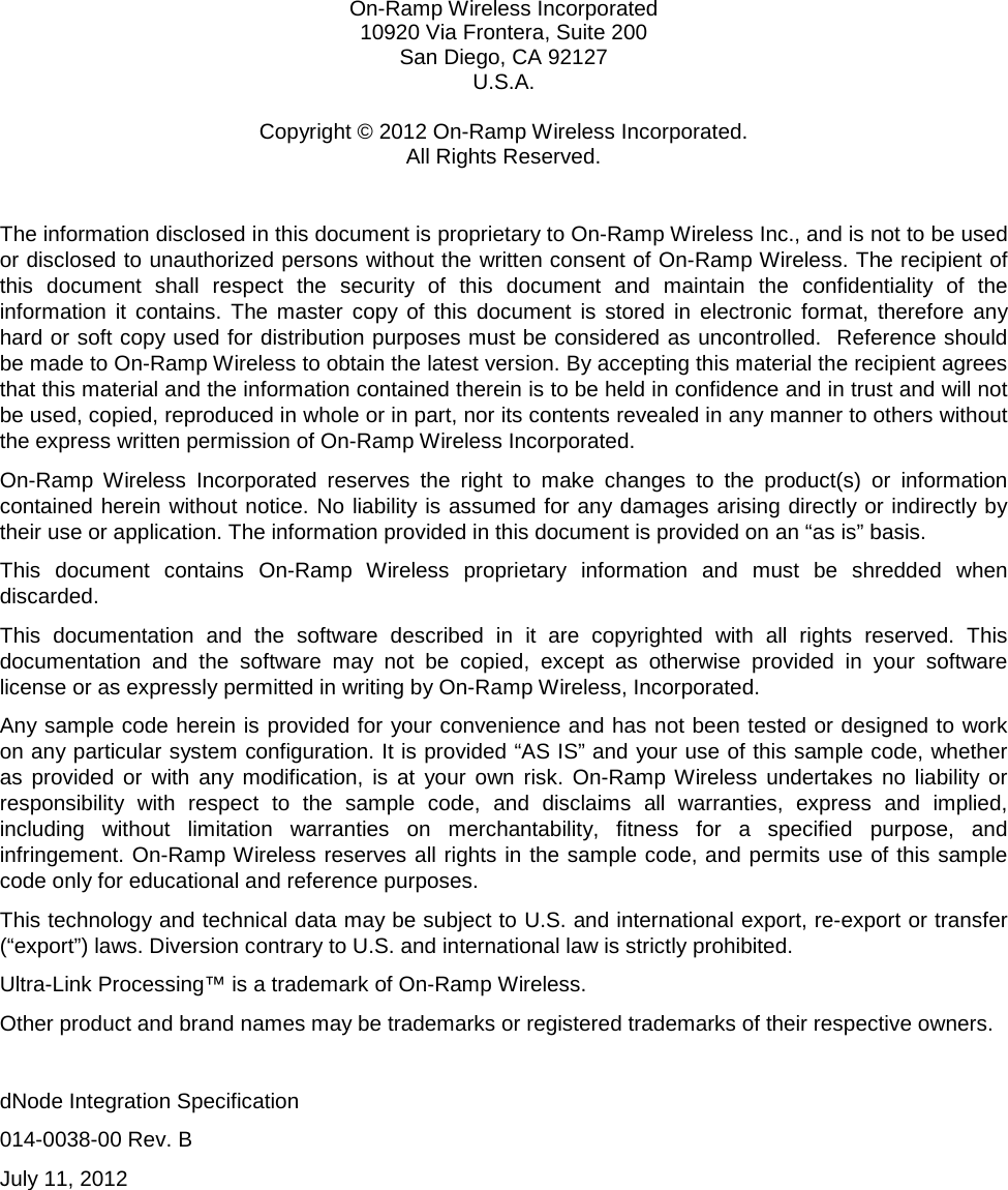   On-Ramp Wireless Incorporated 10920 Via Frontera, Suite 200 San Diego, CA 92127 U.S.A.  Copyright © 2012 On-Ramp Wireless Incorporated. All Rights Reserved.  The information disclosed in this document is proprietary to On-Ramp Wireless Inc., and is not to be used or disclosed to unauthorized persons without the written consent of On-Ramp Wireless. The recipient of this document shall respect the security of this document and maintain the confidentiality of the information it contains. The master copy of this document is stored in electronic format, therefore any hard or soft copy used for distribution purposes must be considered as uncontrolled.  Reference should be made to On-Ramp Wireless to obtain the latest version. By accepting this material the recipient agrees that this material and the information contained therein is to be held in confidence and in trust and will not be used, copied, reproduced in whole or in part, nor its contents revealed in any manner to others without the express written permission of On-Ramp Wireless Incorporated. On-Ramp Wireless Incorporated reserves the right to make changes to the product(s) or information contained herein without notice. No liability is assumed for any damages arising directly or indirectly by their use or application. The information provided in this document is provided on an “as is” basis.  This document contains On-Ramp Wireless proprietary information and must be shredded when discarded. This documentation and the software described in it are copyrighted with all rights reserved. This documentation and the software may not be copied, except as otherwise provided in your software license or as expressly permitted in writing by On-Ramp Wireless, Incorporated. Any sample code herein is provided for your convenience and has not been tested or designed to work on any particular system configuration. It is provided “AS IS” and your use of this sample code, whether as provided or with any modification, is at your own risk. On-Ramp Wireless undertakes no liability or responsibility with respect to the sample code, and disclaims all warranties, express and implied, including without limitation warranties on merchantability, fitness for a specified purpose, and infringement. On-Ramp Wireless reserves all rights in the sample code, and permits use of this sample code only for educational and reference purposes. This technology and technical data may be subject to U.S. and international export, re-export or transfer (“export”) laws. Diversion contrary to U.S. and international law is strictly prohibited. Ultra-Link Processing™ is a trademark of On-Ramp Wireless. Other product and brand names may be trademarks or registered trademarks of their respective owners.  dNode Integration Specification 014-0038-00 Rev. B July 11, 2012  