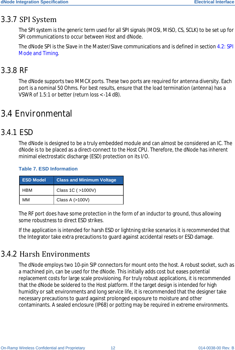 dNode Integration Specification Electrical Interface On-Ramp Wireless Confidential and Proprietary 12 014-0038-00 Rev. B 3.3.7 SPI System The SPI system is the generic term used for all SPI signals (MOSI, MISO, CS, SCLK) to be set up for SPI communications to occur between Host and dNode. The dNode SPI is the Slave in the Master/Slave communications and is defined in section 4.2: SPI Mode and Timing. 3.3.8 RF The dNode supports two MMCX ports. These two ports are required for antenna diversity. Each port is a nominal 50 Ohms. For best results, ensure that the load termination (antenna) has a VSWR of 1.5:1 or better (return loss &lt; -14 dB). 3.4 Environmental 3.4.1 ESD The dNode is designed to be a truly embedded module and can almost be considered an IC. The dNode is to be placed as a direct-connect to the Host CPU. Therefore, the dNode has inherent minimal electrostatic discharge (ESD) protection on its I/O.  Table 7. ESD Information ESD Model Class and Minimum Voltage HBM Class 1C ( &gt;1000V) MM Class A (&gt;100V) The RF port does have some protection in the form of an inductor to ground, thus allowing some robustness to direct ESD strikes.  If the application is intended for harsh ESD or lightning strike scenarios it is recommended that the Integrator take extra precautions to guard against accidental resets or ESD damage. 3.4.2 Harsh Environments The dNode employs two 10-pin SIP connectors for mount onto the host. A robust socket, such as a machined pin, can be used for the dNode. This initially adds cost but eases potential replacement costs for large scale provisioning. For truly robust applications, it is recommended that the dNode be soldered to the Host platform. If the target design is intended for high humidity or salt environments and long service life, it is recommended that the designer take necessary precautions to guard against prolonged exposure to moisture and other contaminants. A sealed enclosure (IP68) or potting may be required in extreme environments.  