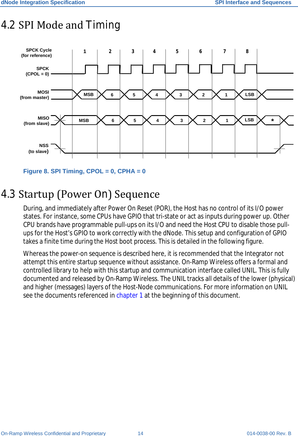 dNode Integration Specification SPI Interface and Sequences On-Ramp Wireless Confidential and Proprietary 14 014-0038-00 Rev. B 4.2 SPI Mode and Timing  MOSI(from master)1NSS(to slave)MISO(from slave)SPCK(CPOL = 0)2 3 4 5 6 7 8SPCK Cycle (for reference)MSBMSBLSBLSB *6 5 4 3 2 16 5 4 3 2 1 Figure 8. SPI Timing, CPOL = 0, CPHA = 0 4.3 Startup (Power On) Sequence During, and immediately after Power On Reset (POR), the Host has no control of its I/O power states. For instance, some CPUs have GPIO that tri-state or act as inputs during power up. Other CPU brands have programmable pull-ups on its I/O and need the Host CPU to disable those pull-ups for the Host’s GPIO to work correctly with the dNode. This setup and configuration of GPIO takes a finite time during the Host boot process. This is detailed in the following figure. Whereas the power-on sequence is described here, it is recommended that the Integrator not attempt this entire startup sequence without assistance. On-Ramp Wireless offers a formal and controlled library to help with this startup and communication interface called UNIL. This is fully documented and released by On-Ramp Wireless. The UNIL tracks all details of the lower (physical) and higher (messages) layers of the Host-Node communications. For more information on UNIL see the documents referenced in chapter 1 at the beginning of this document.   