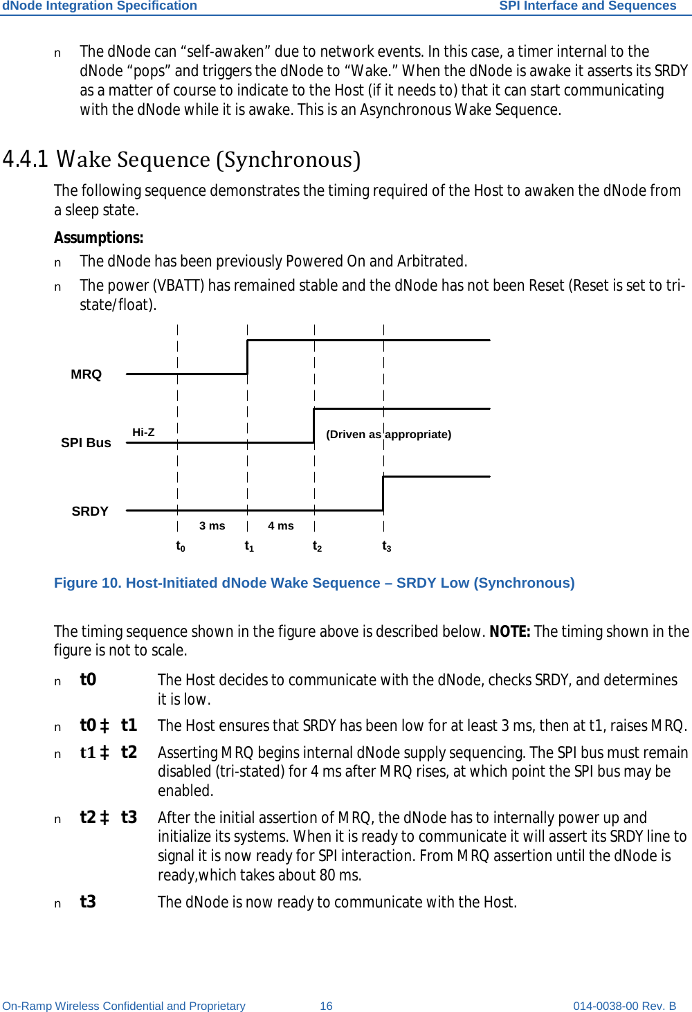 dNode Integration Specification SPI Interface and Sequences On-Ramp Wireless Confidential and Proprietary 16 014-0038-00 Rev. B n The dNode can “self-awaken” due to network events. In this case, a timer internal to the dNode “pops” and triggers the dNode to “Wake.” When the dNode is awake it asserts its SRDY as a matter of course to indicate to the Host (if it needs to) that it can start communicating with the dNode while it is awake. This is an Asynchronous Wake Sequence. 4.4.1 Wake Sequence (Synchronous) The following sequence demonstrates the timing required of the Host to awaken the dNode from a sleep state. Assumptions: n The dNode has been previously Powered On and Arbitrated. n The power (VBATT) has remained stable and the dNode has not been Reset (Reset is set to tri-state/float). t0t1t2t3SRDYSPI BusMRQHi-Z4 ms(Driven as appropriate)3 ms Figure 10. Host-Initiated dNode Wake Sequence – SRDY Low (Synchronous)  The timing sequence shown in the figure above is described below. NOTE: The timing shown in the figure is not to scale. n t0 The Host decides to communicate with the dNode, checks SRDY, and determines it is low. n t0 à t1 The Host ensures that SRDY has been low for at least 3 ms, then at t1, raises MRQ. n t1 à t2 Asserting MRQ begins internal dNode supply sequencing. The SPI bus must remain disabled (tri-stated) for 4 ms after MRQ rises, at which point the SPI bus may be enabled. n t2 à t3 After the initial assertion of MRQ, the dNode has to internally power up and initialize its systems. When it is ready to communicate it will assert its SRDY line to signal it is now ready for SPI interaction. From MRQ assertion until the dNode is ready,which takes about 80 ms. n t3 The dNode is now ready to communicate with the Host. 