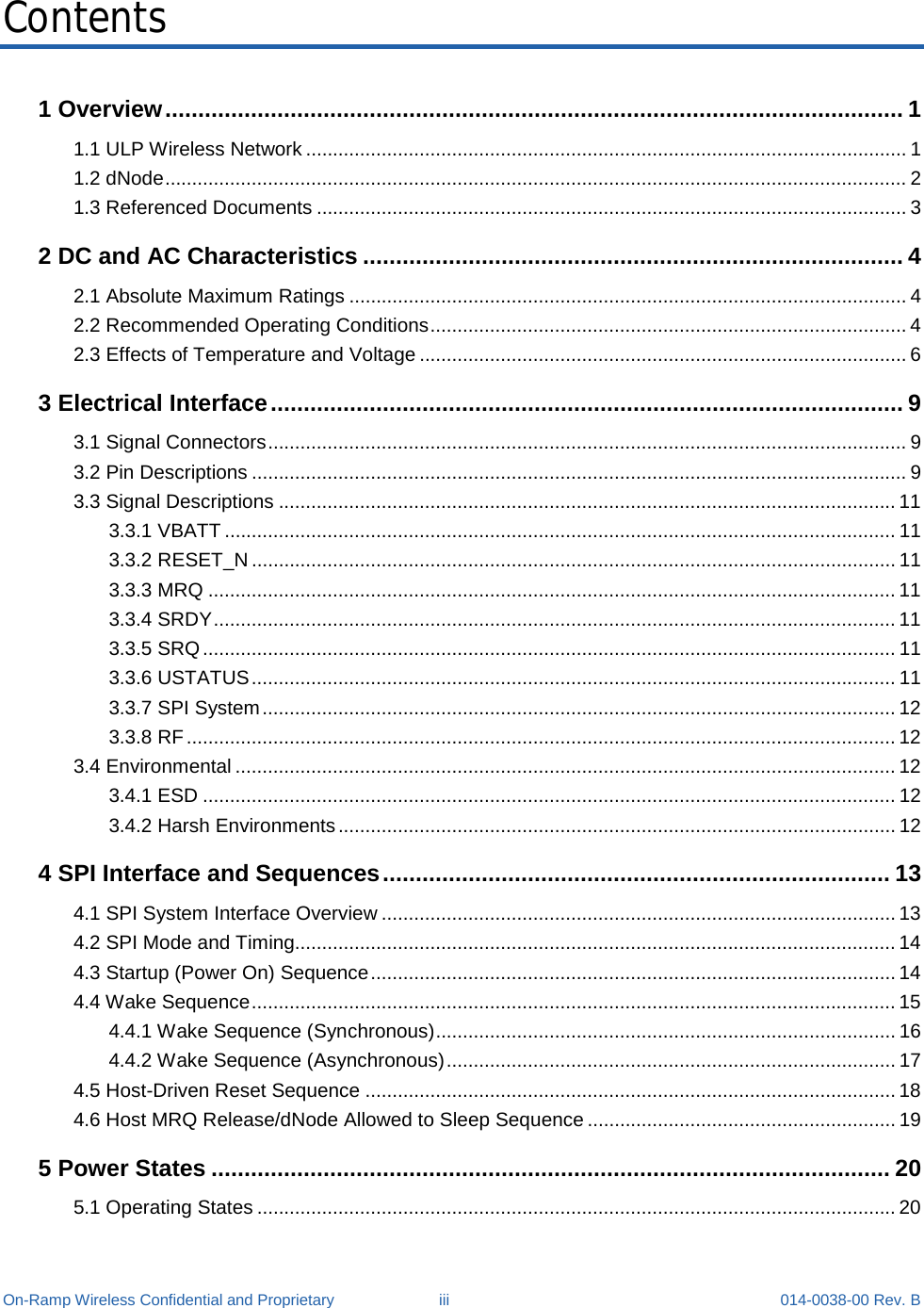  On-Ramp Wireless Confidential and Proprietary iii 014-0038-00 Rev. B Contents 1 Overview ................................................................................................................ 1 1.1 ULP Wireless Network ............................................................................................................... 1 1.2 dNode ......................................................................................................................................... 2 1.3 Referenced Documents ............................................................................................................. 3 2 DC and AC Characteristics .................................................................................. 4 2.1 Absolute Maximum Ratings ....................................................................................................... 4 2.2 Recommended Operating Conditions ........................................................................................ 4 2.3 Effects of Temperature and Voltage .......................................................................................... 6 3 Electrical Interface ................................................................................................ 9 3.1 Signal Connectors ...................................................................................................................... 9 3.2 Pin Descriptions ......................................................................................................................... 9 3.3 Signal Descriptions .................................................................................................................. 11 3.3.1 VBATT ............................................................................................................................ 11 3.3.2 RESET_N ....................................................................................................................... 11 3.3.3 MRQ ............................................................................................................................... 11 3.3.4 SRDY .............................................................................................................................. 11 3.3.5 SRQ ................................................................................................................................ 11 3.3.6 USTATUS ....................................................................................................................... 11 3.3.7 SPI System ..................................................................................................................... 12 3.3.8 RF ................................................................................................................................... 12 3.4 Environmental .......................................................................................................................... 12 3.4.1 ESD ................................................................................................................................ 12 3.4.2 Harsh Environments ....................................................................................................... 12 4 SPI Interface and Sequences ............................................................................. 13 4.1 SPI System Interface Overview ............................................................................................... 13 4.2 SPI Mode and Timing............................................................................................................... 14 4.3 Startup (Power On) Sequence ................................................................................................. 14 4.4 Wake Sequence ....................................................................................................................... 15 4.4.1 Wake Sequence (Synchronous) ..................................................................................... 16 4.4.2 Wake Sequence (Asynchronous) ................................................................................... 17 4.5 Host-Driven Reset Sequence .................................................................................................. 18 4.6 Host MRQ Release/dNode Allowed to Sleep Sequence ......................................................... 19 5 Power States ....................................................................................................... 20 5.1 Operating States ...................................................................................................................... 20 