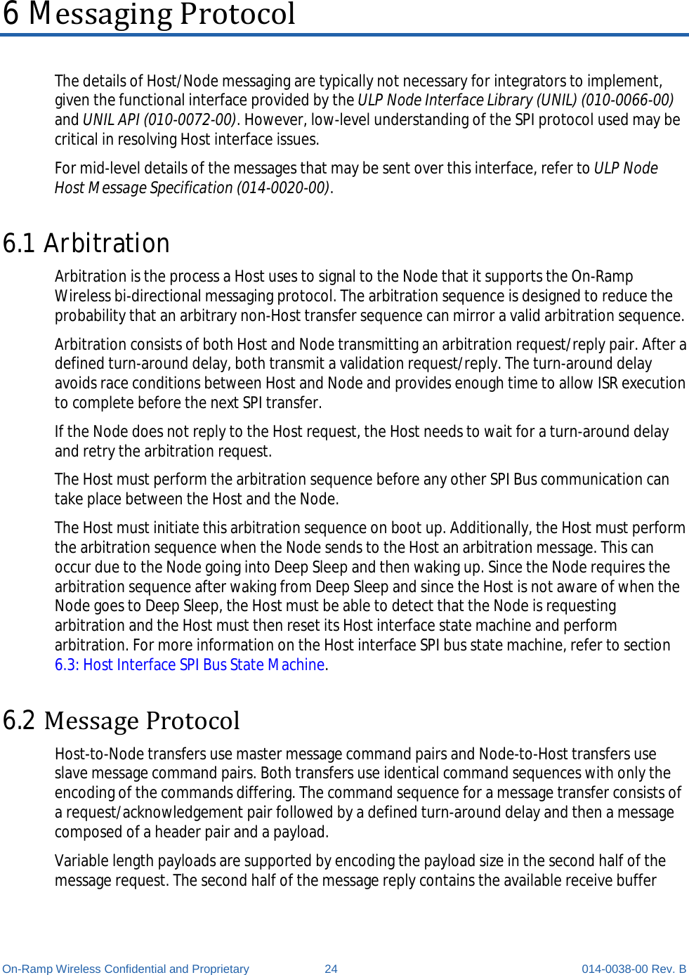  On-Ramp Wireless Confidential and Proprietary 24 014-0038-00 Rev. B 6 Messaging Protocol The details of Host/Node messaging are typically not necessary for integrators to implement, given the functional interface provided by the ULP Node Interface Library (UNIL) (010-0066-00) and UNIL API (010-0072-00). However, low-level understanding of the SPI protocol used may be critical in resolving Host interface issues. For mid-level details of the messages that may be sent over this interface, refer to ULP Node Host Message Specification (014-0020-00). 6.1 Arbitration Arbitration is the process a Host uses to signal to the Node that it supports the On-Ramp Wireless bi-directional messaging protocol. The arbitration sequence is designed to reduce the probability that an arbitrary non-Host transfer sequence can mirror a valid arbitration sequence. Arbitration consists of both Host and Node transmitting an arbitration request/reply pair. After a defined turn-around delay, both transmit a validation request/reply. The turn-around delay avoids race conditions between Host and Node and provides enough time to allow ISR execution to complete before the next SPI transfer. If the Node does not reply to the Host request, the Host needs to wait for a turn-around delay and retry the arbitration request. The Host must perform the arbitration sequence before any other SPI Bus communication can take place between the Host and the Node. The Host must initiate this arbitration sequence on boot up. Additionally, the Host must perform the arbitration sequence when the Node sends to the Host an arbitration message. This can occur due to the Node going into Deep Sleep and then waking up. Since the Node requires the arbitration sequence after waking from Deep Sleep and since the Host is not aware of when the Node goes to Deep Sleep, the Host must be able to detect that the Node is requesting arbitration and the Host must then reset its Host interface state machine and perform arbitration. For more information on the Host interface SPI bus state machine, refer to section 6.3: Host Interface SPI Bus State Machine. 6.2 Message Protocol Host-to-Node transfers use master message command pairs and Node-to-Host transfers use slave message command pairs. Both transfers use identical command sequences with only the encoding of the commands differing. The command sequence for a message transfer consists of a request/acknowledgement pair followed by a defined turn-around delay and then a message composed of a header pair and a payload. Variable length payloads are supported by encoding the payload size in the second half of the message request. The second half of the message reply contains the available receive buffer 