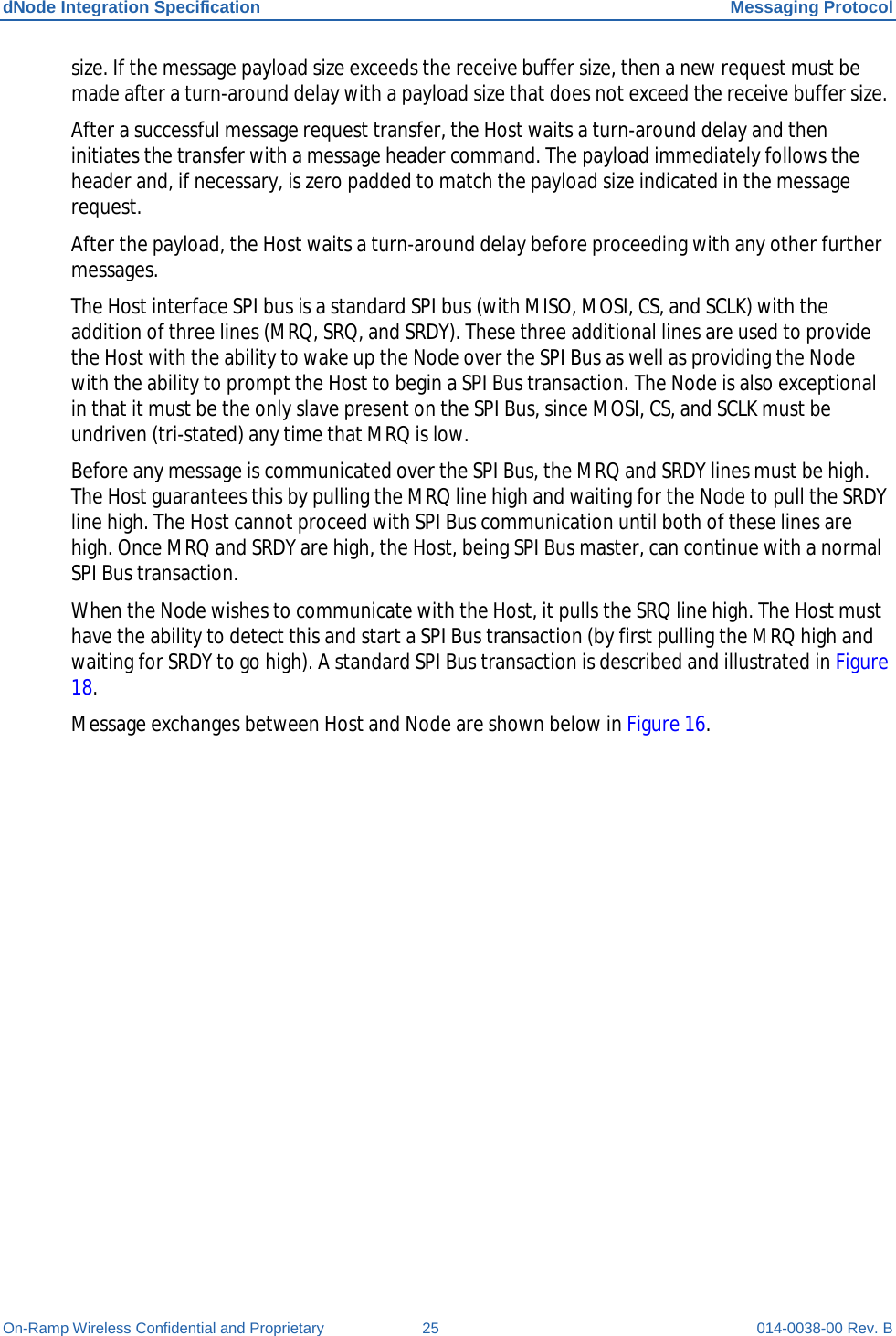 dNode Integration Specification Messaging Protocol On-Ramp Wireless Confidential and Proprietary 25 014-0038-00 Rev. B size. If the message payload size exceeds the receive buffer size, then a new request must be made after a turn-around delay with a payload size that does not exceed the receive buffer size. After a successful message request transfer, the Host waits a turn-around delay and then initiates the transfer with a message header command. The payload immediately follows the header and, if necessary, is zero padded to match the payload size indicated in the message request. After the payload, the Host waits a turn-around delay before proceeding with any other further messages. The Host interface SPI bus is a standard SPI bus (with MISO, MOSI, CS, and SCLK) with the addition of three lines (MRQ, SRQ, and SRDY). These three additional lines are used to provide the Host with the ability to wake up the Node over the SPI Bus as well as providing the Node with the ability to prompt the Host to begin a SPI Bus transaction. The Node is also exceptional in that it must be the only slave present on the SPI Bus, since MOSI, CS, and SCLK must be undriven (tri-stated) any time that MRQ is low. Before any message is communicated over the SPI Bus, the MRQ and SRDY lines must be high. The Host guarantees this by pulling the MRQ line high and waiting for the Node to pull the SRDY line high. The Host cannot proceed with SPI Bus communication until both of these lines are high. Once MRQ and SRDY are high, the Host, being SPI Bus master, can continue with a normal SPI Bus transaction. When the Node wishes to communicate with the Host, it pulls the SRQ line high. The Host must have the ability to detect this and start a SPI Bus transaction (by first pulling the MRQ high and waiting for SRDY to go high). A standard SPI Bus transaction is described and illustrated in Figure 18. Message exchanges between Host and Node are shown below in Figure 16.  