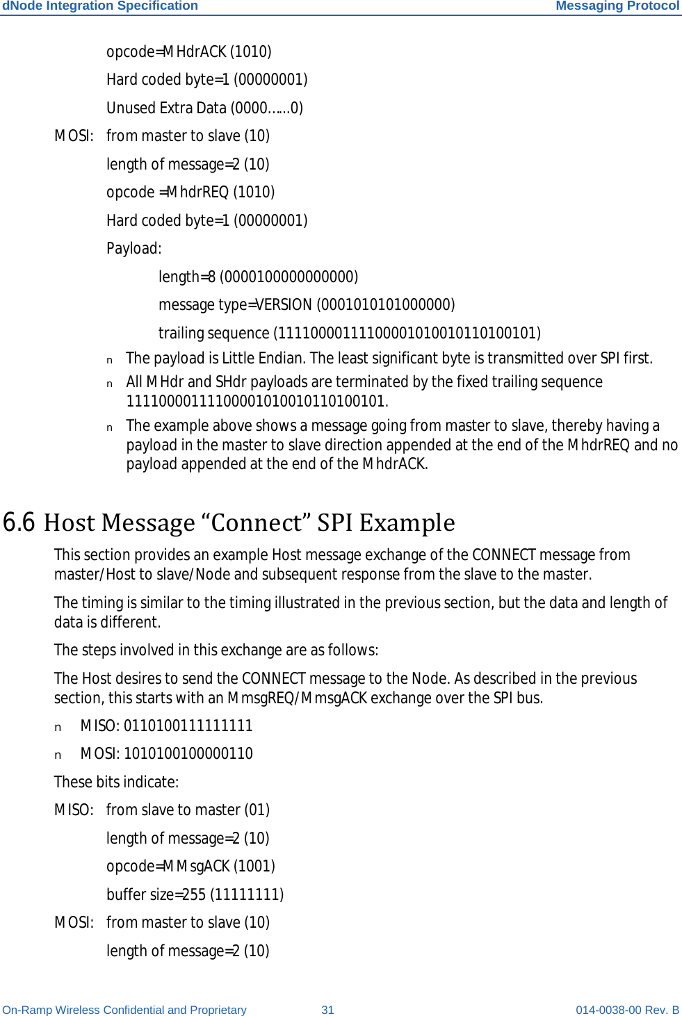 dNode Integration Specification Messaging Protocol On-Ramp Wireless Confidential and Proprietary 31 014-0038-00 Rev. B  opcode=MHdrACK (1010)  Hard coded byte=1 (00000001)  Unused Extra Data (0000…...0) MOSI: from master to slave (10)  length of message=2 (10)  opcode =MhdrREQ (1010)  Hard coded byte=1 (00000001)  Payload:   length=8 (0000100000000000)   message type=VERSION (0001010101000000)   trailing sequence (11110000111100001010010110100101) T n The payload is Little Endian. The least significant byte is transmitted over SPI first. n All MHdr and SHdr payloads are terminated by the fixed trailing sequence 11110000111100001010010110100101. n The example above shows a message going from master to slave, thereby having a payload in the master to slave direction appended at the end of the MhdrREQ and no payload appended at the end of the MhdrACK. 6.6 Host Message “Connect” SPI Example This section provides an example Host message exchange of the CONNECT message from master/Host to slave/Node and subsequent response from the slave to the master. The timing is similar to the timing illustrated in the previous section, but the data and length of data is different. The steps involved in this exchange are as follows: The Host desires to send the CONNECT message to the Node. As described in the previous section, this starts with an MmsgREQ/MmsgACK exchange over the SPI bus. n MISO: 0110100111111111 n MOSI: 1010100100000110 These bits indicate: MISO: from slave to master (01)  length of message=2 (10)  opcode=MMsgACK (1001)  buffer size=255 (11111111) MOSI: from master to slave (10)  length of message=2 (10) 