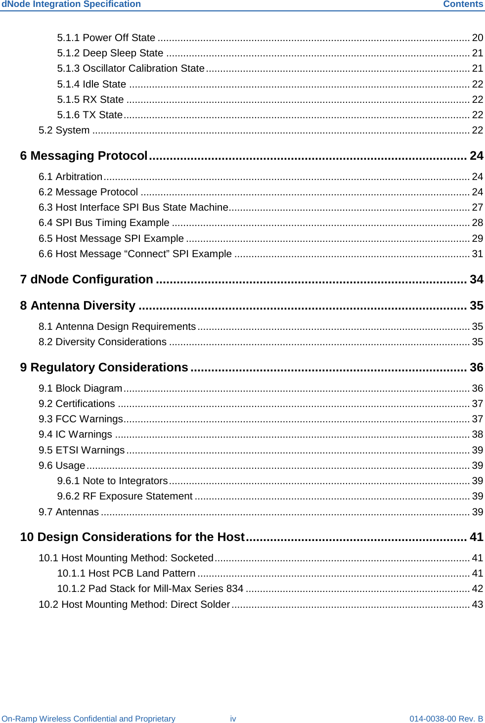 dNode Integration Specification Contents On-Ramp Wireless Confidential and Proprietary iv 014-0038-00 Rev. B 5.1.1 Power Off State .............................................................................................................. 20 5.1.2 Deep Sleep State ........................................................................................................... 21 5.1.3 Oscillator Calibration State ............................................................................................. 21 5.1.4 Idle State ........................................................................................................................ 22 5.1.5 RX State ......................................................................................................................... 22 5.1.6 TX State .......................................................................................................................... 22 5.2 System ..................................................................................................................................... 22 6 Messaging Protocol ............................................................................................ 24 6.1 Arbitration ................................................................................................................................. 24 6.2 Message Protocol .................................................................................................................... 24 6.3 Host Interface SPI Bus State Machine..................................................................................... 27 6.4 SPI Bus Timing Example ......................................................................................................... 28 6.5 Host Message SPI Example .................................................................................................... 29 6.6 Host Message “Connect” SPI Example ................................................................................... 31 7 dNode Configuration .......................................................................................... 34 8 Antenna Diversity ............................................................................................... 35 8.1 Antenna Design Requirements ................................................................................................ 35 8.2 Diversity Considerations .......................................................................................................... 35 9 Regulatory Considerations ................................................................................ 36 9.1 Block Diagram .......................................................................................................................... 36 9.2 Certifications ............................................................................................................................ 37 9.3 FCC Warnings .......................................................................................................................... 37 9.4 IC Warnings ............................................................................................................................. 38 9.5 ETSI Warnings ......................................................................................................................... 39 9.6 Usage ....................................................................................................................................... 39 9.6.1 Note to Integrators .......................................................................................................... 39 9.6.2 RF Exposure Statement ................................................................................................. 39 9.7 Antennas .................................................................................................................................. 39 10 Design Considerations for the Host ................................................................ 41 10.1 Host Mounting Method: Socketed .......................................................................................... 41 10.1.1 Host PCB Land Pattern ................................................................................................ 41 10.1.2 Pad Stack for Mill-Max Series 834 ............................................................................... 42 10.2 Host Mounting Method: Direct Solder .................................................................................... 43 