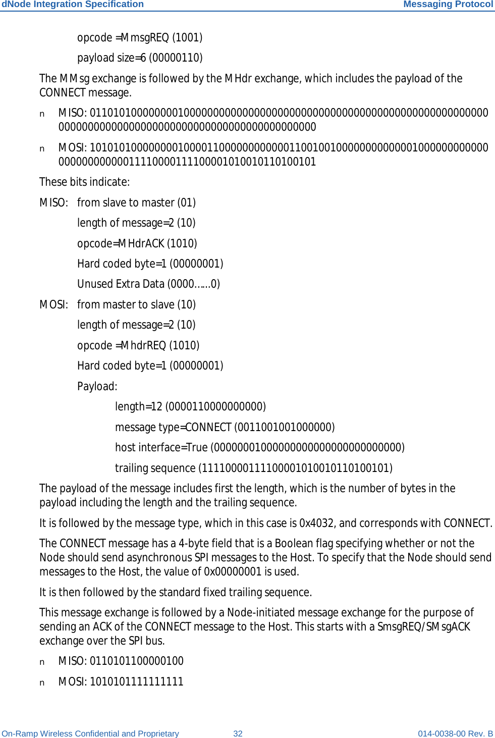 dNode Integration Specification Messaging Protocol On-Ramp Wireless Confidential and Proprietary 32 014-0038-00 Rev. B  opcode =MmsgREQ (1001)  payload size=6 (00000110) The MMsg exchange is followed by the MHdr exchange, which includes the payload of the CONNECT message. n MISO: 0110101000000001000000000000000000000000000000000000000000000000000000000000000000000000000000000000000000000000 n MOSI: 1010101000000001000011000000000000110010010000000000000100000000000000000000000011110000111100001010010110100101 These bits indicate: MISO: from slave to master (01)  length of message=2 (10)  opcode=MHdrACK (1010)  Hard coded byte=1 (00000001)  Unused Extra Data (0000…...0) MOSI: from master to slave (10)  length of message=2 (10)  opcode =MhdrREQ (1010)  Hard coded byte=1 (00000001)  Payload:   length=12 (0000110000000000)   message type=CONNECT (0011001001000000)   host interface=True (00000001000000000000000000000000)   trailing sequence (11110000111100001010010110100101) The payload of the message includes first the length, which is the number of bytes in the payload including the length and the trailing sequence. It is followed by the message type, which in this case is 0x4032, and corresponds with CONNECT. The CONNECT message has a 4-byte field that is a Boolean flag specifying whether or not the Node should send asynchronous SPI messages to the Host. To specify that the Node should send messages to the Host, the value of 0x00000001 is used. It is then followed by the standard fixed trailing sequence. This message exchange is followed by a Node-initiated message exchange for the purpose of sending an ACK of the CONNECT message to the Host. This starts with a SmsgREQ/SMsgACK exchange over the SPI bus. n MISO: 0110101100000100 n MOSI: 1010101111111111 